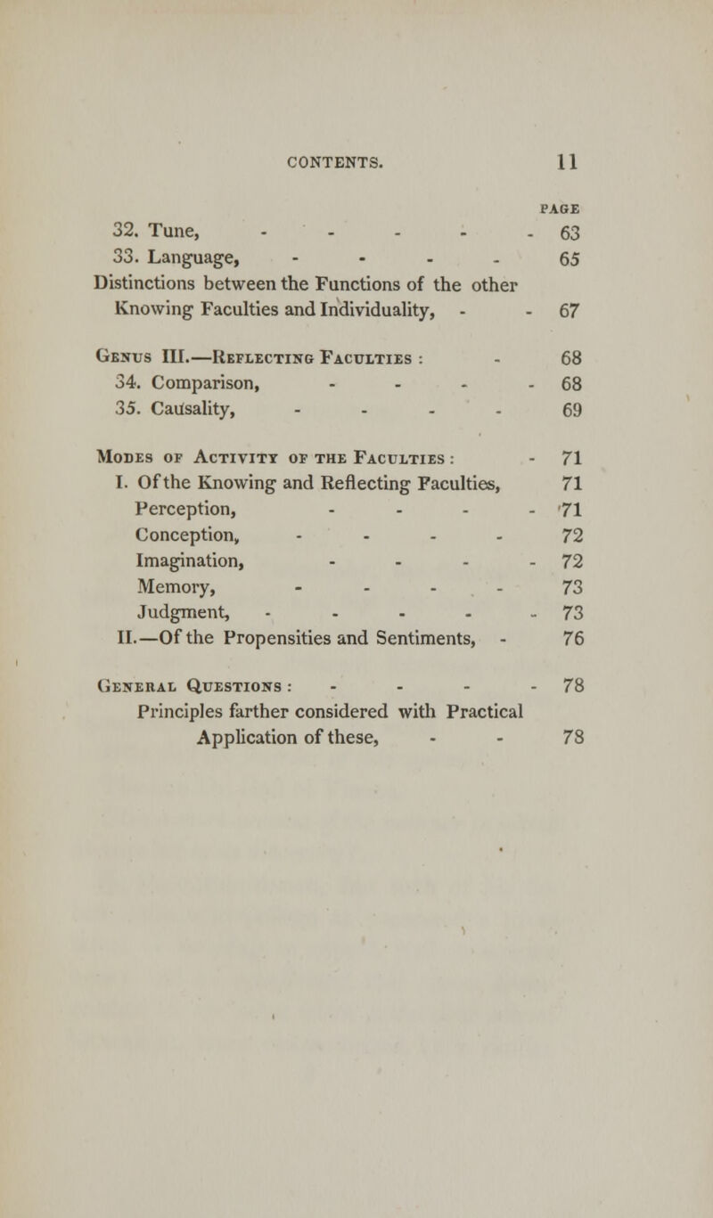 PAGE 32. Tune, 63 33. Language, 65 Distinctions between the Functions of the other Knowing Faculties and Individuality, - - 67 Genus III.—Reflecting Faculties : - 68 34. Comparison, - - - - 68 35. Causality, .... 69 Modes of Activity of the Faculties : - 71 I. Of the Knowing and Reflecting Faculties, 71 Perception, - - - - '71 Conception, .... 72 Imagination, - - - 72 Memory, - - - - 73 Judgment, - - - - 73 II.—Of the Propensities and Sentiments, - 76 General Questions : - - - - 78 Principles farther considered with Practical Application of these, - - 78