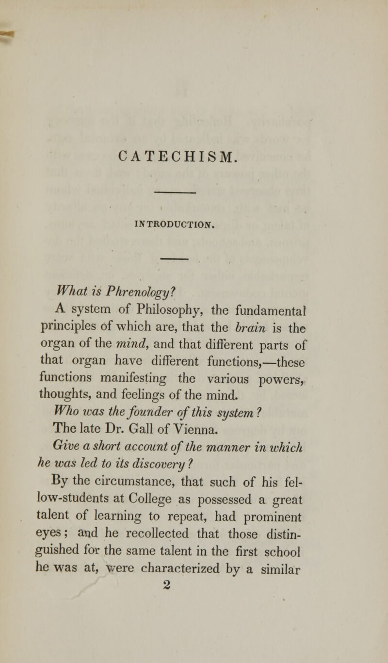 CATECHISM. INTRODUCTION. What is Phrenology? A system of Philosophy, the fundamental principles of which are, that the brain is the organ of the mind, and that different parts of that organ have different functions,—these functions manifesting the various powers, thoughts, and feelings of the mind. Who was the founder of this system ? The late Dr. Gall of Vienna. Give a short account of the manner in ivhich he was led to its discovery ? By the circumstance, that such of his fel- low-students at College as possessed a great talent of learning to repeat, had prominent eyes; and he recollected that those distin- guished for the same talent in the first school he was at, were characterized by a similar 2