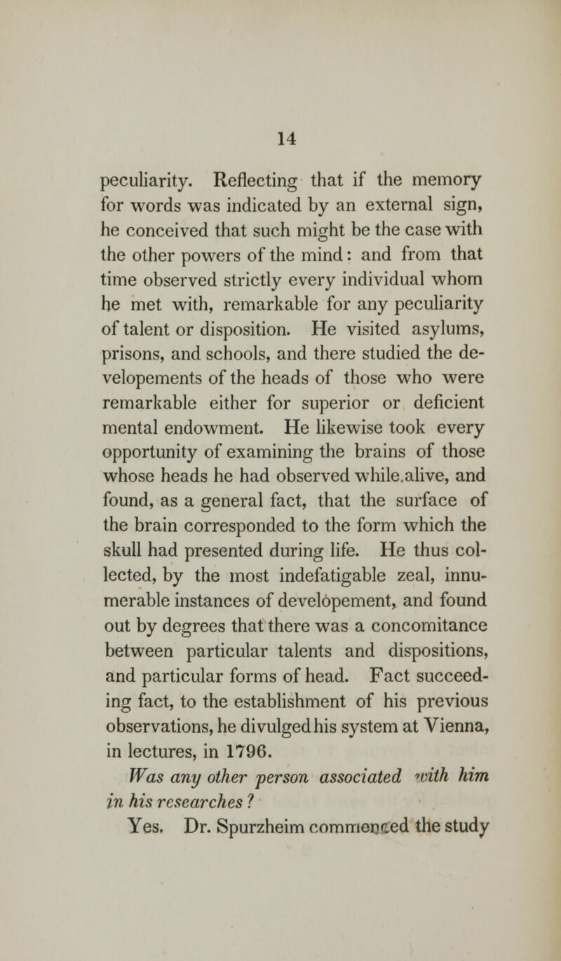 peculiarity. Reflecting that if the memory for words was indicated by an external sign, he conceived that such might be the case with the other powers of the mind: and from that time observed strictly every individual whom he met with, remarkable for any peculiarity of talent or disposition. He visited asylums, prisons, and schools, and there studied the de- velopements of the heads of those who were remarkable either for superior or deficient mental endowment. He likewise took every opportunity of examining the brains of those whose heads he had observed while.alive, and found, as a general fact, that the surface of the brain corresponded to the form which the skull had presented during life. He thus col- lected, by the most indefatigable zeal, innu- merable instances of developement, and found out by degrees that there was a concomitance between particular talents and dispositions, and particular forms of head. Fact succeed- ing fact, to the establishment of his previous observations, he divulged his system at Vienna, in lectures, in 1796. Was any other person associated with him in his researches ? Yes. Dr. Spurzheim commenced the study