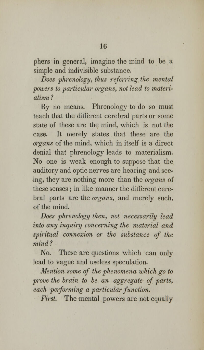 phers in general, imagine the mind to be a simple and indivisible substance. Does phrenology, thus referring the mental powers to -particular organs, not lead to materi- alism ? By no means. Phrenology to do so must teach that the different cerebral parts or some state of these are the mind, which is not the case. It merely states that these are the organs of the mind, which in itself is a direct denial that phrenology leads to materialism. No one is weak enough to suppose that the auditory and optic nerves are hearing and see- ing, they are nothing more than the organs of these senses ; in like manner the different cere- bral parts are the organs, and merely such, of the mind. Does phrenology then, not necessarily lead into any inquiry concerning the material and spiritual connexion or the substance of the mind ? No. These are questions which can only lead to vague and useless speculation. Mention some of the phenomena which go to prove the brain to be an aggregate of parts, each performing a particular function. First. The mental powers are not equally