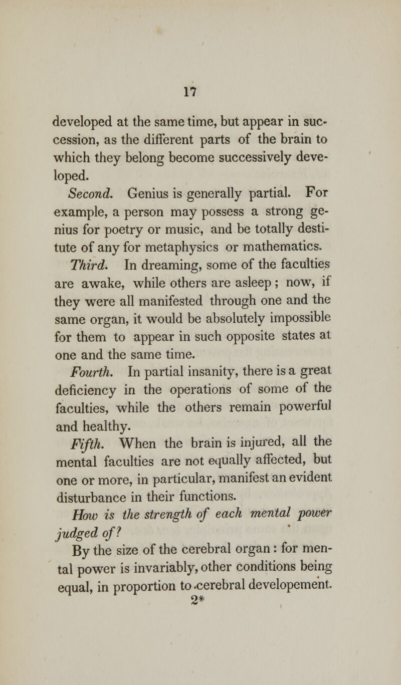 developed at the same time, but appear in suc- cession, as the different parts of the brain to which they belong become successively deve- loped. Second. Genius is generally partial. For example, a person may possess a strong ge- nius for poetry or music, and be totally desti- tute of any for metaphysics or mathematics. Third. In dreaming, some of the faculties are awake, while others are asleep; now, if they were all manifested through one and the same organ, it would be absolutely impossible for them to appear in such opposite states at one and the same time. Fourth. In partial insanity, there is a great deficiency in the operations of some of the faculties, while the others remain powerful and healthy. Fifth. When the brain is injured, all the mental faculties are not equally affected, but one or more, in particular, manifest an evident disturbance in their functions. How is the strength of each mental power judged of? By the size of the cerebral organ: for men- tal power is invariably, other conditions being equal, in proportion to .cerebral developement 2*