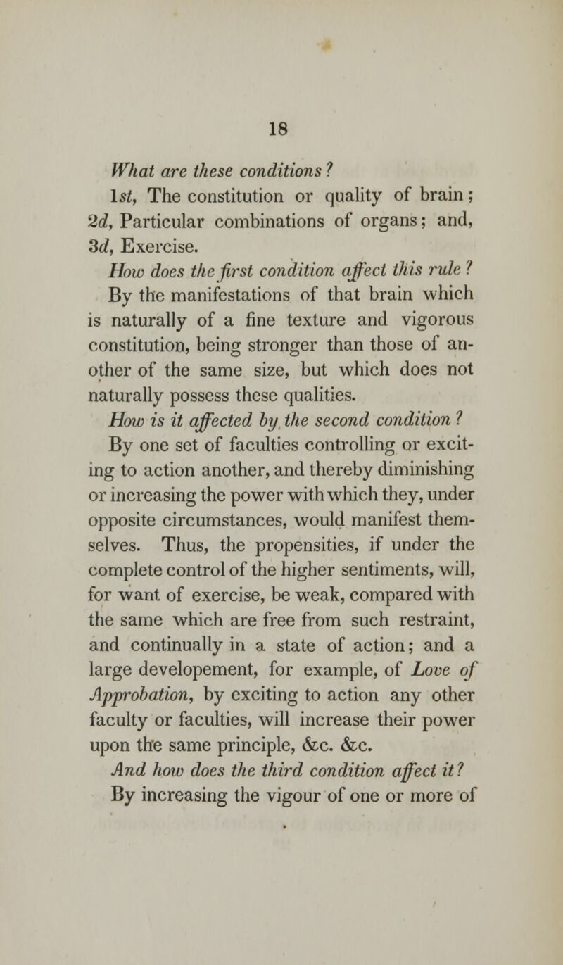 What are these conditions ? 1st, The constitution or quality of brain; 2d, Particular combinations of organs; and, 3d, Exercise. How does the first condition affect this rule ? By the manifestations of that brain which is naturally of a fine texture and vigorous constitution, being stronger than those of an- other of the same size, but which does not naturally possess these qualities. How is it affected by the second condition ? By one set of faculties controlling or excit- ing to action another, and thereby diminishing or increasing the power with which they, under opposite circumstances, would manifest them- selves. Thus, the propensities, if under the complete control of the higher sentiments, will, for want of exercise, be weak, compared with the same which are free from such restraint, and continually in a state of action; and a large developement, for example, of Love of Approbation, by exciting to action any other faculty or faculties, will increase their power upon the same principle, &c. &c. And how does the third condition affect it ? By increasing the vigour of one or more of