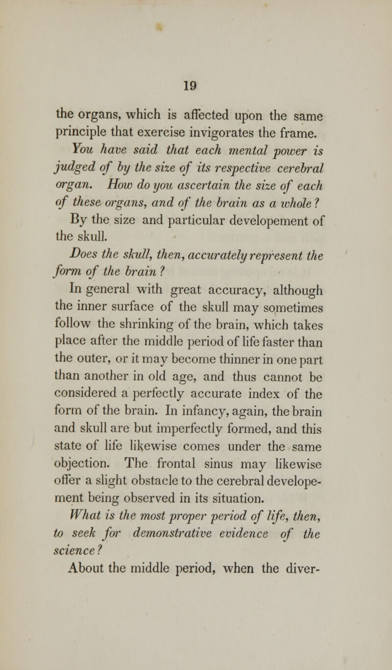 the organs, which is affected upon the same principle that exercise invigorates the frame. You have said that each mental power is judged of by the size of its respective cerebral organ. How do you ascertain the size of each of these organs, and of the brain as a whole ? By the size and particular developement of the skull. Does the skull, then, accurately represent the form of the brain ? In general with great accuracy, although the inner surface of the skull may sometimes follow the shrinking of the brain, which takes place after the middle period of life faster than the outer, or it may become thinner in one part than another in old age, and thus cannot be considered a perfectly accurate index of the form of the brain. In infancy, again, the brain and skull are but imperfectly formed, and this state of life likewise comes under the same objection. The frontal sinus may likewise offer a slight obstacle to the cerebral develope- ment being observed in its situation. What is the most proper period of life, then, to seek far demonstrative evidence of the science ? About the middle period, when the diver-