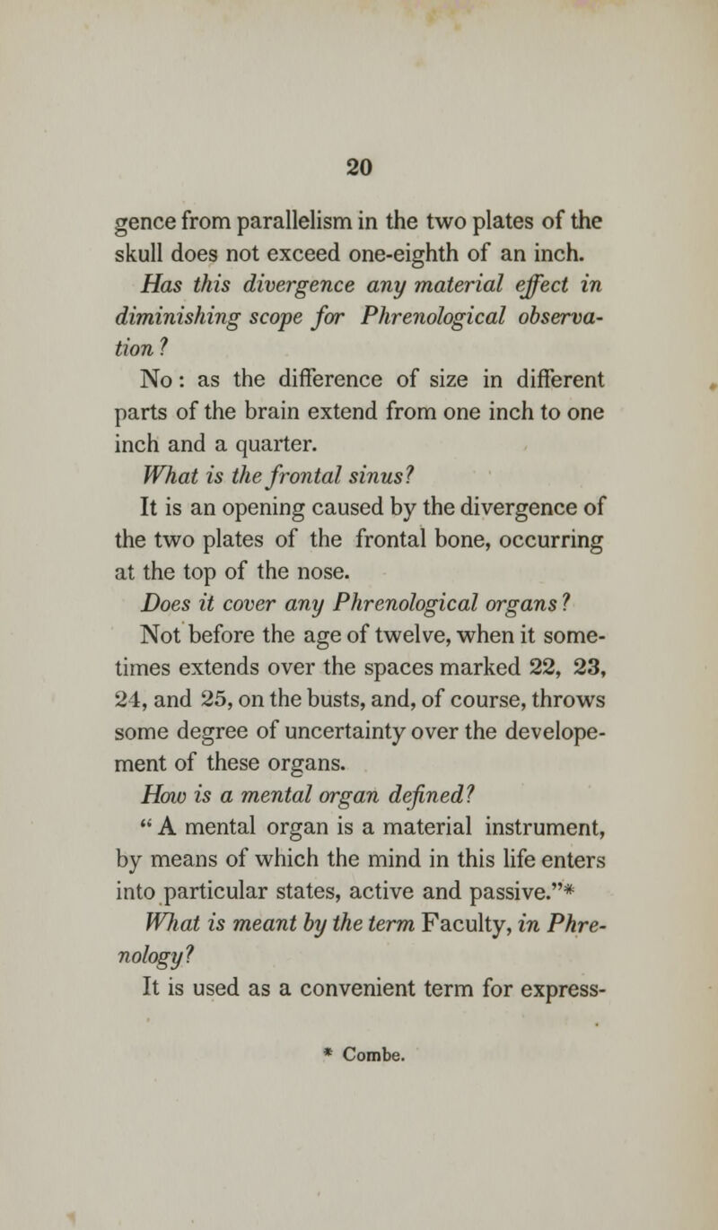 gence from parallelism in the two plates of the skull does not exceed one-eighth of an inch. Has this divergence any material effect in diminishing scope for Phrenological observa- tion ? No: as the difference of size in different parts of the brain extend from one inch to one inch and a quarter. What is the frontal sinus? It is an opening caused by the divergence of the two plates of the frontal bone, occurring at the top of the nose. Does it cover any Phrenological organs ? Not before the age of twelve, when it some- times extends over the spaces marked 22, 23, 24, and 25, on the busts, and, of course, throws some degree of uncertainty over the develope- ment of these organs. How is a mental organ defined?  A mental organ is a material instrument, by means of which the mind in this life enters into particular states, active and passive.* What is meant by the term Faculty, in Phre- nology? It is used as a convenient term for express- * Combe.