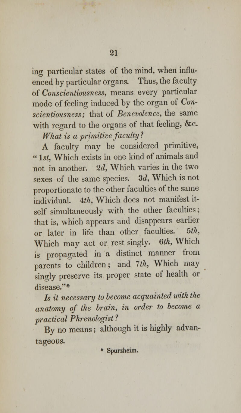 ing particular states of the mind, when influ- enced by particular organs. Thus, the faculty of Conscientiousness, means every particular mode of feeling induced by the organ of Con- scientiousness; that of Benevolence, the same with regard to the organs of that feeling, &c. What is a primitive faculty ? A faculty may be considered primitive,  1st, Which exists in one kind of animals and not in another. 2d, Which varies in the two sexes of the same species. 3d, Which is not proportionate to the other faculties of the same individual. 4th, Which does not manifest it- self simultaneously with the other faculties; that is, which appears and disappears earlier or later in life than other faculties. 5th, Which may act or rest singly. Qth, Which is propagated in a distinct manner from parents to children; and 1th, Which may singly preserve its proper state of health or disease.* Is it necessary to become acquainted with the anatomy of the brain, in order to become a practical Phrenologist ? By no means; although it is highly advan- tageous. * Spurzheim.