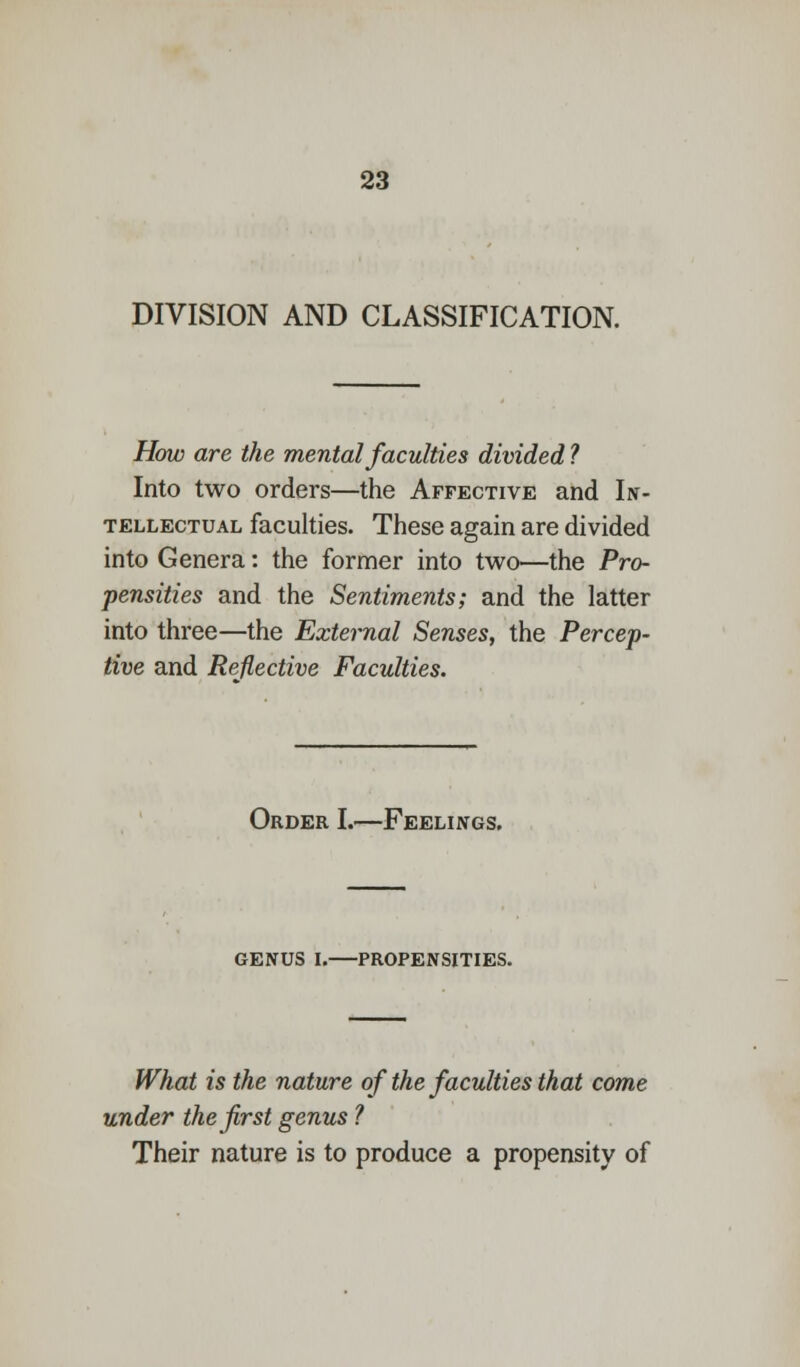 DIVISION AND CLASSIFICATION. How are the mental faculties divided ? Into two orders—the Affective and In- tellectual faculties. These again are divided into Genera: the former into two—the Pro- pensities and the Sentiments; and the latter into three—the External Senses, the Percep- tive and Reflective Faculties. Order I.—Feelings. genus I.—propensities. What is the nature of the faculties that come under the first genus ? Their nature is to produce a propensity of