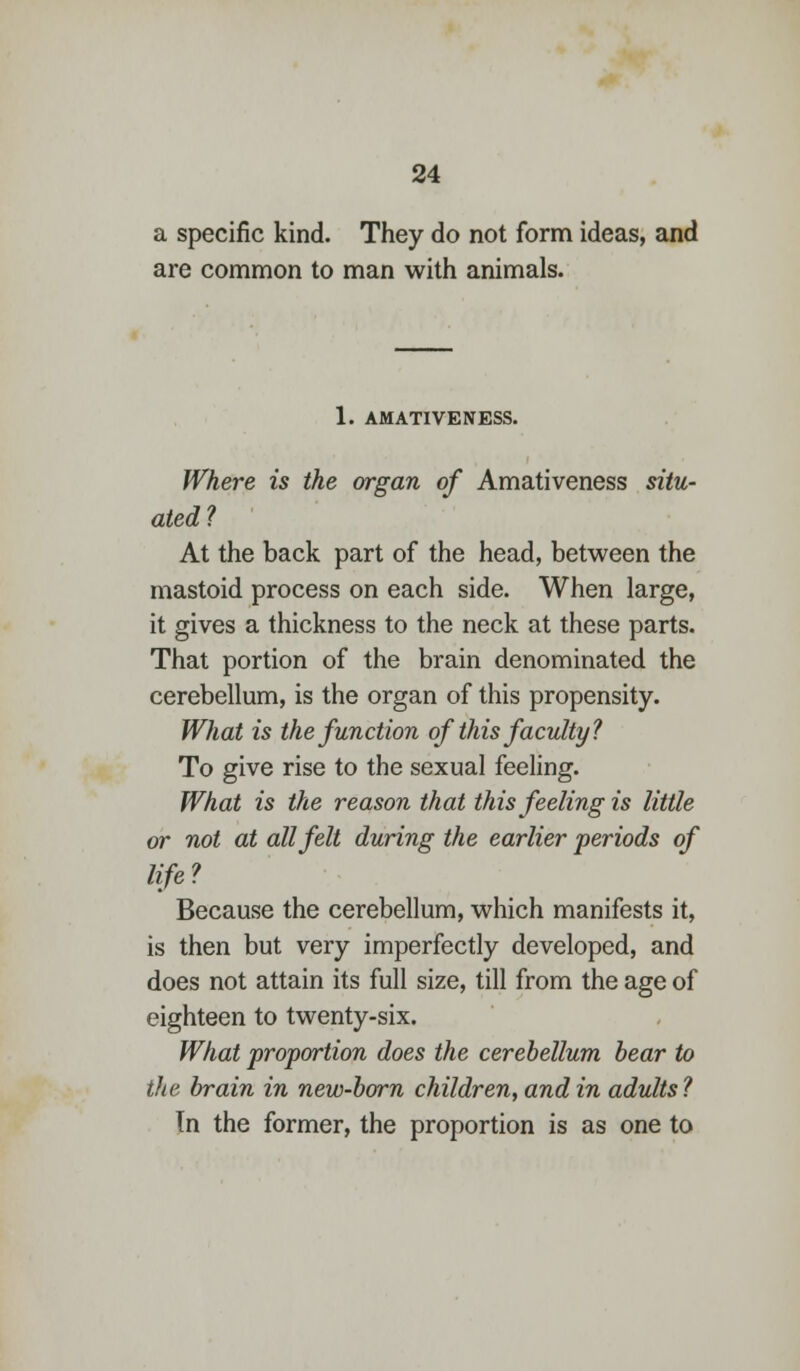 a specific kind. They do not form ideas, and are common to man with animals. 1. AMATIVENESS. Where is the organ of Amativeness situ- ated? At the back part of the head, between the mastoid process on each side. When large, it gives a thickness to the neck at these parts. That portion of the brain denominated the cerebellum, is the organ of this propensity. What is the function of this faculty? To give rise to the sexual feeling. What is the reason that this feeling is little or not at all felt during the earlier periods of life? Because the cerebellum, which manifests it, is then but very imperfectly developed, and does not attain its full size, till from the age of eighteen to twenty-six. What proportion does the cerebellum bear to the brain in new-born children, and in adults? Tn the former, the proportion is as one to