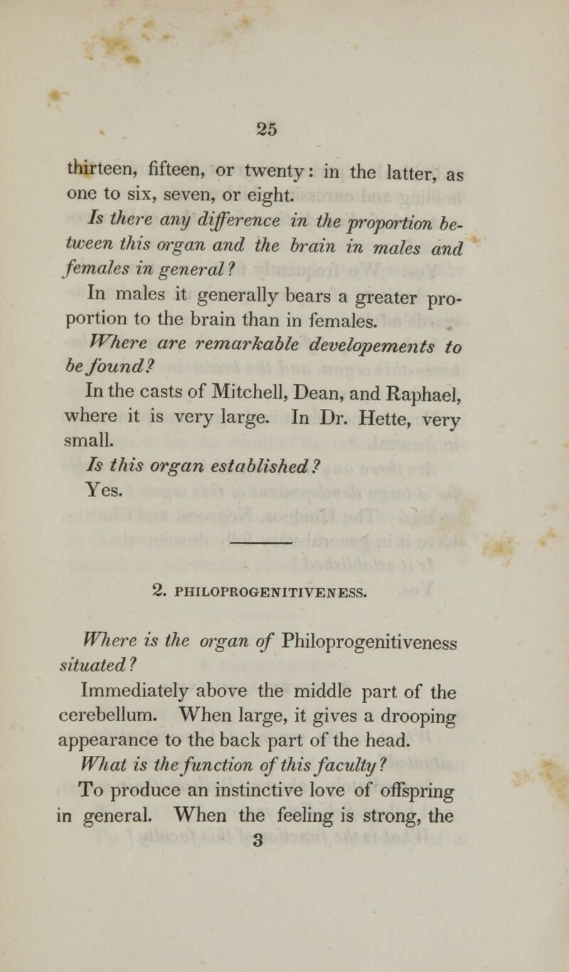 thirteen, fifteen, or twenty: in the latter, as one to six, seven, or eight. Is there any difference in the proportion be- tween this organ and the brain in males and females in general ? In males it generally bears a greater pro- portion to the brain than in females. Where are remarkable developements to be found? In the casts of Mitchell, Dean, and Raphael, where it is very large. In Dr. Hette, very small. Is this organ established? Yes. 2. PHILOPROGENITIVENESS. Where is the organ of Philoprogenitiveness situated ? Immediately above the middle part of the cerebellum. When large, it gives a drooping appearance to the back part of the head. What is the function of this faculty ? To produce an instinctive love of offspring in general. When the feeling is strong, the 3