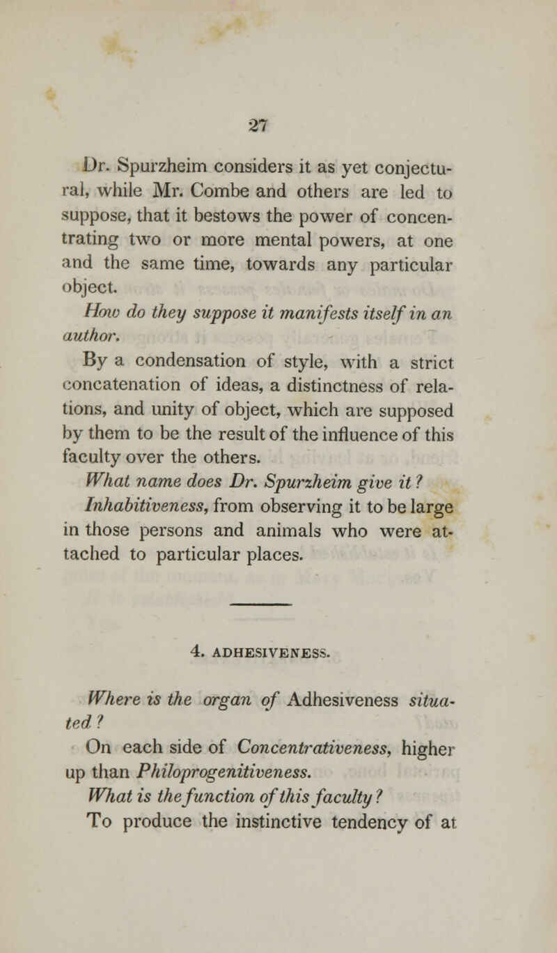 Dr. Spurzheim considers it as yet conjectu- ral, while Mr. Combe and others are led to suppose, that it bestows the power of concen- trating two or more mental powers, at one and the same time, towards any particular object. How do they suppose it manifests itself in an author. By a condensation of style, with a strict concatenation of ideas, a distinctness of rela- tions, and unity of object, which are supposed by them to be the result of the influence of this faculty over the others. What name does Dr. Spurzheim give it ? Inhabitiveness, from observing it to be large in those persons and animals who were at- tached to particular places. 4. ADHESIVENESS. Where is the organ of Adhesiveness situa- ted? On each side of Concentrativeness, higher up than Philoprogenitiveness. What is the function of this faculty? To produce the instinctive tendency of at