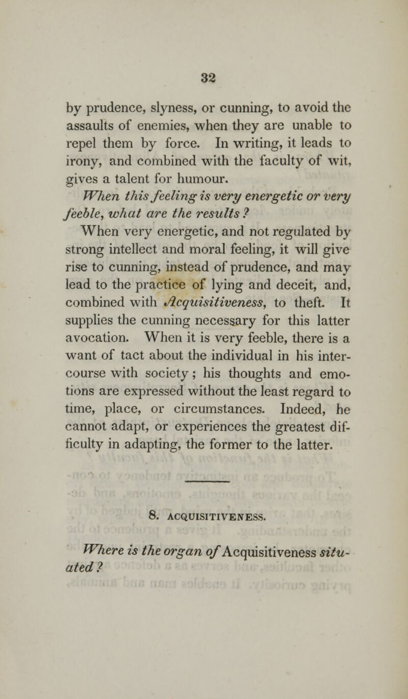 by prudence, slyness, or cunning, to avoid the assaults of enemies, when they are unable to repel them by force. In writing, it leads to irony, and combined with the faculty of wit, gives a talent for humour. When this feeling is very energetic or very feeble, what are the results ? When very energetic, and not regulated by strong intellect and moral feeling, it will give rise to cunning, instead of prudence, and may lead to the practice of lying and deceit, and, combined with Acquisitiveness, to theft. It supplies the cunning necessary for this latter avocation. When it is very feeble, there is a want of tact about the individual in his inter- course with society; his thoughts and emo- tions are expressed without the least regard to time, place, or circumstances. Indeed, he cannot adapt, or experiences the greatest dif- ficulty in adapting, the former to the latter. 8. ACQUISITIVENESS. Where is the organ of Acquisitiveness situ- ated ?