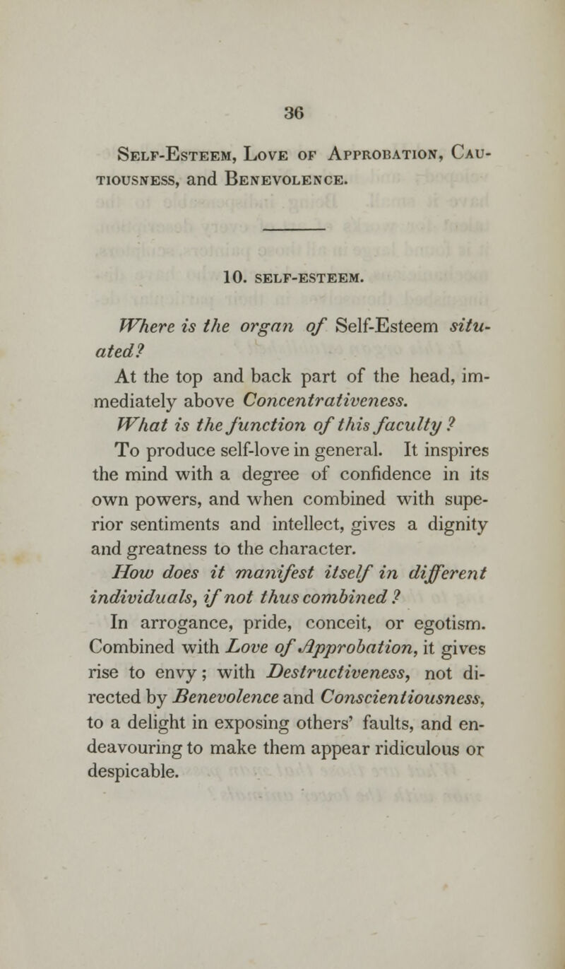 Self-Esteem, Love of Approbation, Cau- tiousness, and Benevolence. 10. SELF-ESTEEM. Where is the organ of Self-Esteem situ- ated? At the top and back part of the head, im- mediately above Concentrativcness. What is the function ofthis faculty ? To produce self-love in general. It inspires the mind with a degree of confidence in its own powers, and when combined with supe- rior sentiments and intellect, gives a dignity and greatness to the character. How does it manifest itself in different individuals, if not thus combined ? In arrogance, pride, conceit, or egotism. Combined with Love of .Approbation, it gives rise to envy; with Destructiveness, not di- rected by Benevolence and Conscientiousness. to a delight in exposing others' faults, and en- deavouring to make them appear ridiculous or despicable.