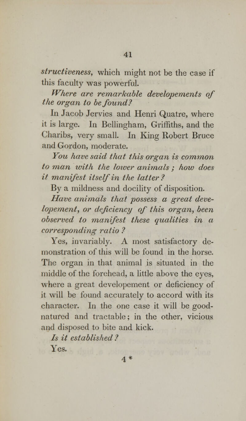 structiveness, which might not be the case if this faculty was powerful. Where are remarkable developements of the organ to be found? In Jacob Jervies and Henri Quatre, where it is large. In Bellingham, Griffiths, and the Charibs, very small. In King Robert Bruce and Gordon, moderate. You have said that this organ is common to man with the loiver animals ; how does it manifest itself in the latter? By a mildness and docility of disposition. Have animals that possess a great deve- lopement, or deficiency of this organ, been observed to manifest these qualities in a corresponding ratio ? Yes, invariably. A most satisfactory de- monstration of this will be found in the horse. The organ in that animal is situated in the middle of the forehead, a little above the eyes, where a great developement or deficiency of it will be found accurately to accord with its character. In the one case it will be good- natured and tractable; in the other, vicious and disposed to bite and kick. Is it established ? Yes. 4*