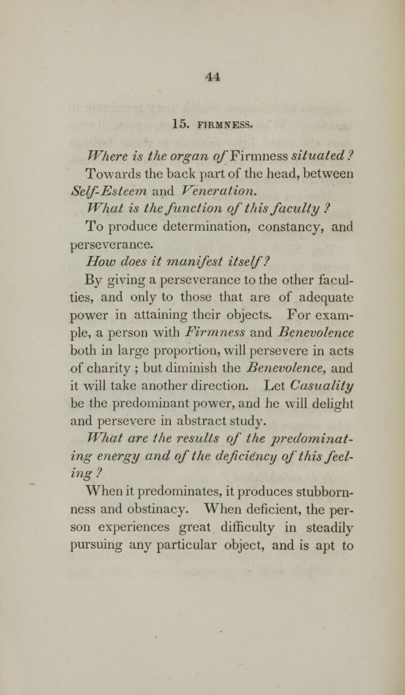 15. FIRMNESS. Where is the organ of Firmness situated ? Towards the back part of the head, between Self-Esteem and Veneration. What is the function ofthis faculty ? To produce determination, constancy, and perseverance. How does it manifest itself? By giving a perseverance to the other facul- ties, and only to those that are of adequate power in attaining their objects. For exam- ple, a person with Firmness and Benevolence both in large proportion, will persevere in acts of charity ; but diminish the Benevolence, and it will take another direction. Let Casualily be the predominant power, and he will delight and persevere in abstract study. What are the results of the predominat- ing energy and of the deficiency of this feel- ing ? When it predominates, it produces stubborn- ness and obstinacy. When deficient, the per- son experiences great difficulty in steadily pursuing any particular object, and is apt to