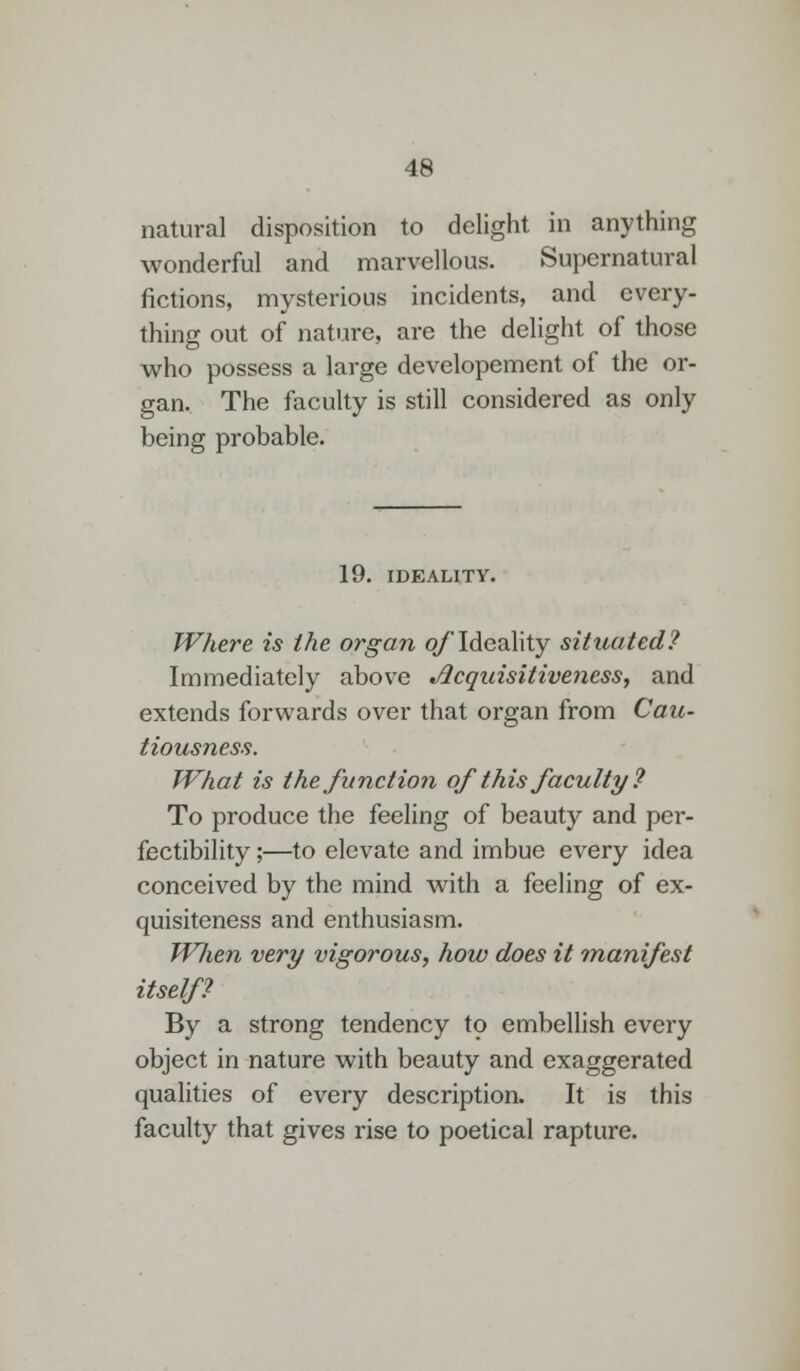 natural disposition to delight in anything wonderful and marvellous. Supernatural fictions, mysterious incidents, and every- thing out of nature, are the delight of those who possess a large developement of the or- gan. The faculty is still considered as only being probable. 19. IDEALITY. Where is the organ of Ideality situated? Immediately above Acquisitiveness, and extends forwards over that organ from Cau- tiousness. What is the function of this faculty ? To produce the feeling of beauty and per- fectibility ;—to elevate and imbue every idea conceived by the mind with a feeling of ex- quisiteness and enthusiasm. Wlien very vigorous, how does it manifest itself? By a strong tendency to embellish every object in nature with beauty and exaggerated qualities of every description. It is this faculty that gives rise to poetical rapture.