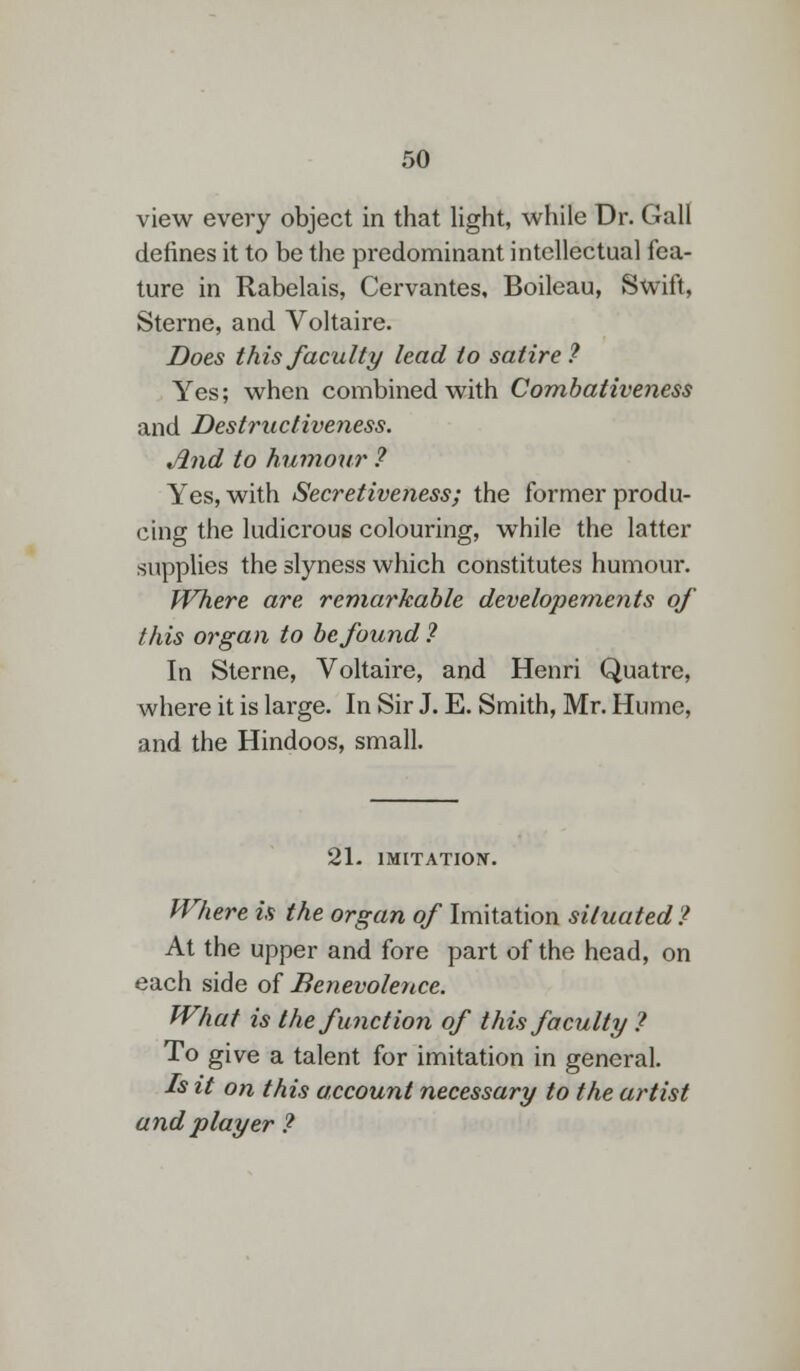 view every object in that light, while Dr. Gall defines it to be the predominant intellectual fea- ture in Rabelais, Cervantes, Boileau, Swift, Sterne, and Voltaire. Does this faculty lead to satire? Yes; when combined with Combativeness and Desfructiveness. Jlnd to humour ? Yes, with Secretiveness; the former produ- cing the ludicrous colouring, while the latter supplies the slyness which constitutes humour. Where are remarkable developements of this organ to be found ? In Sterne, Voltaire, and Henri Quatre, where it is large. In Sir J. E. Smith, Mr. Hume, and the Hindoos, small. 21- IMITATION. Where is the organ of Imitation situated? At the upper and fore part of the head, on each side of Benevolence. What is the function of this faculty ? To give a talent for imitation in general. Is it on this account necessary to the artist and player ?