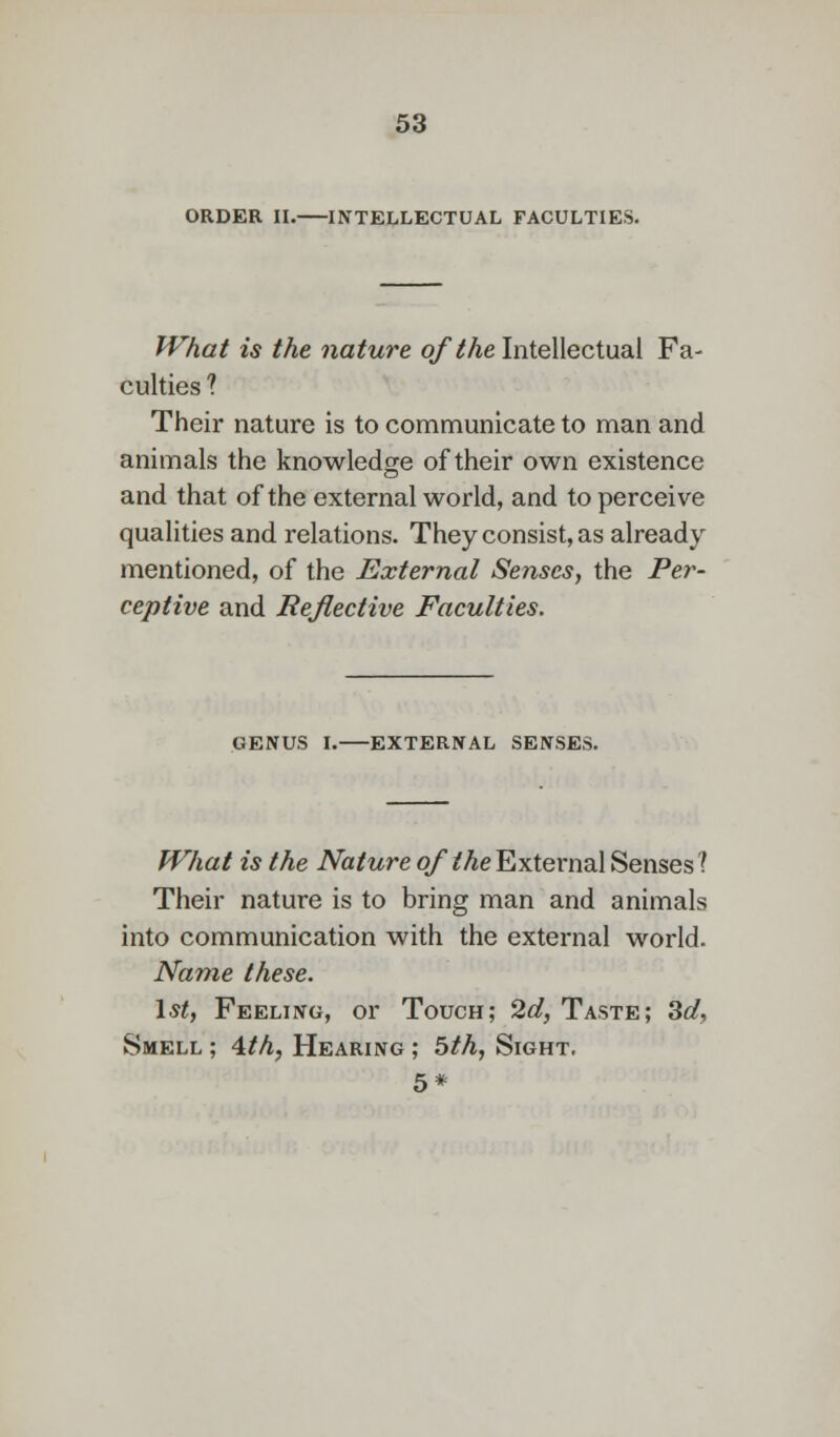 ORDER II. INTELLECTUAL FACULTIES. What is the nature of the Intellectual Fa- culties ? Their nature is to communicate to man and animals the knowledge of their own existence and that of the external world, and to perceive qualities and relations. They consist, as already mentioned, of the External Senses, the Per- ceptive and Reflective Faculties. GENUS I. EXTERNAL SENSES. What is the Nature of the External Senses 1 Their nature is to bring man and animals into communication with the external world. Name these. 1st, Feeling, or Touch; 2d, Taste; 3d, Smell ; 4th, Hearing ; 5th, Sight, 5*