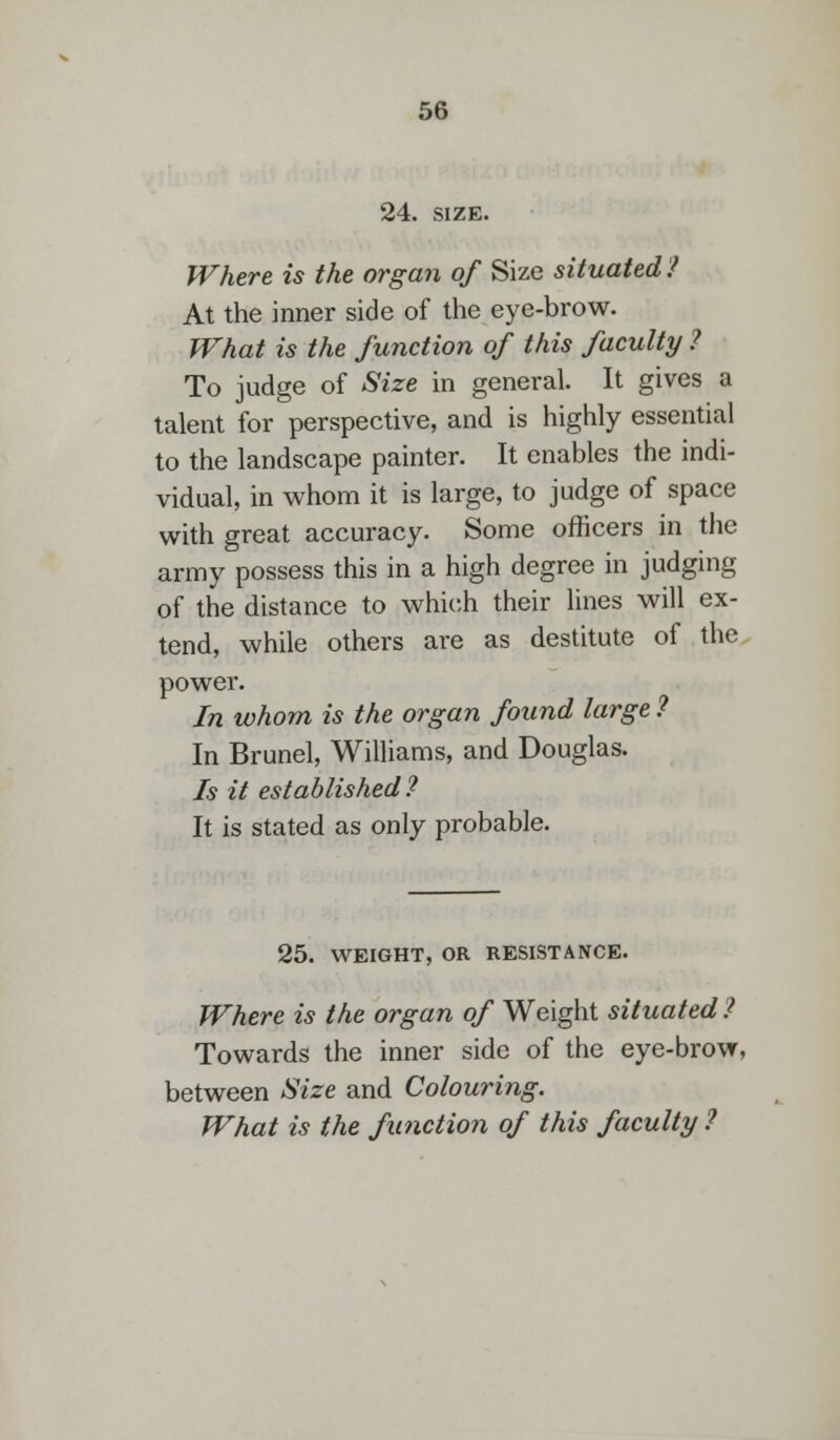24. size. Where is the organ of Size situated? At the inner side of the eye-brow. What is the function of this faculty ? To judge of Size in general. It gives a talent for perspective, and is highly essential to the landscape painter. It enables the indi- vidual, in whom it is large, to judge of space with great accuracy. Some officers in the army possess this in a high degree in judging of the distance to which their lines will ex- tend, while others are as destitute of the power. In whom is the organ found large ? In Brunei, Williams, and Douglas. Is it established ? It is stated as only probable. 25. WEIGHT, OR RESISTANCE. Where is the organ of Weight situated ? Towards the inner side of the eye-brow, between Size and Colouring. What is the function of this faculty ?