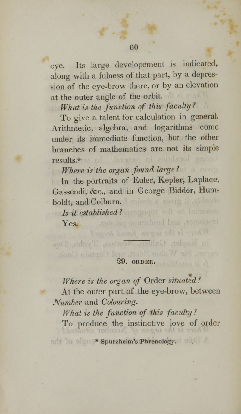 eye. Its large developement is indicated, along with a fulness of that part, by a depres- sion of the eye-brow there, or by an elevation at the outer angle of the orbit. What is the function of this faculty ? To give a talent for calculation in general. Arithmetic, algebra, and logarithms come under its immediate function, but the other branches of mathematics are not its simple results.* Where is the organ found large ? In the portraits of Euler, Kepler, Laplace, Gassendi, &c, and in George Bidder, Hum- boldt, and Colburn. Is it established ? Yes. 29. ORDER. Where is the organ of Order situated ? At the outer part of the eye-brow, between Number and Colouring. What is the function of this faculty ? To produce the instinctive love of order