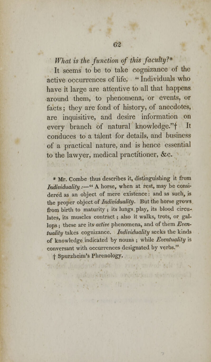 What is the function of this faculty?* It seems to be to take cognizance of the active occurrences of life.  Individuals who have it large are attentive to all that happens around them, to phenomena, or events, or facts; they are fond of history, of anecdotes, are inquisitive, and desire information on every branch of natural knowledge.! It conduces to a talent for details, and business of a practical nature, and is hence essential to the lawyer, medical practitioner, &c. * Mr. Combe thus describes it, distinguishing it from Individuality.— A horse, when at rest, may be consi- dered as an object of mere existence: and as such, is the proper object of Individuality. But the horse grows from birth to maturity; its lungs play, its blood circu- lates, its muscles contract; also it walks, trots, or gal- lops ; these are its active phenomena, and of them Even- tuality takes cognizance. Individuality seeks the kinds of knowledge indicated by nouns ; while Eventuality is conversant with occurrences designated by verbs.