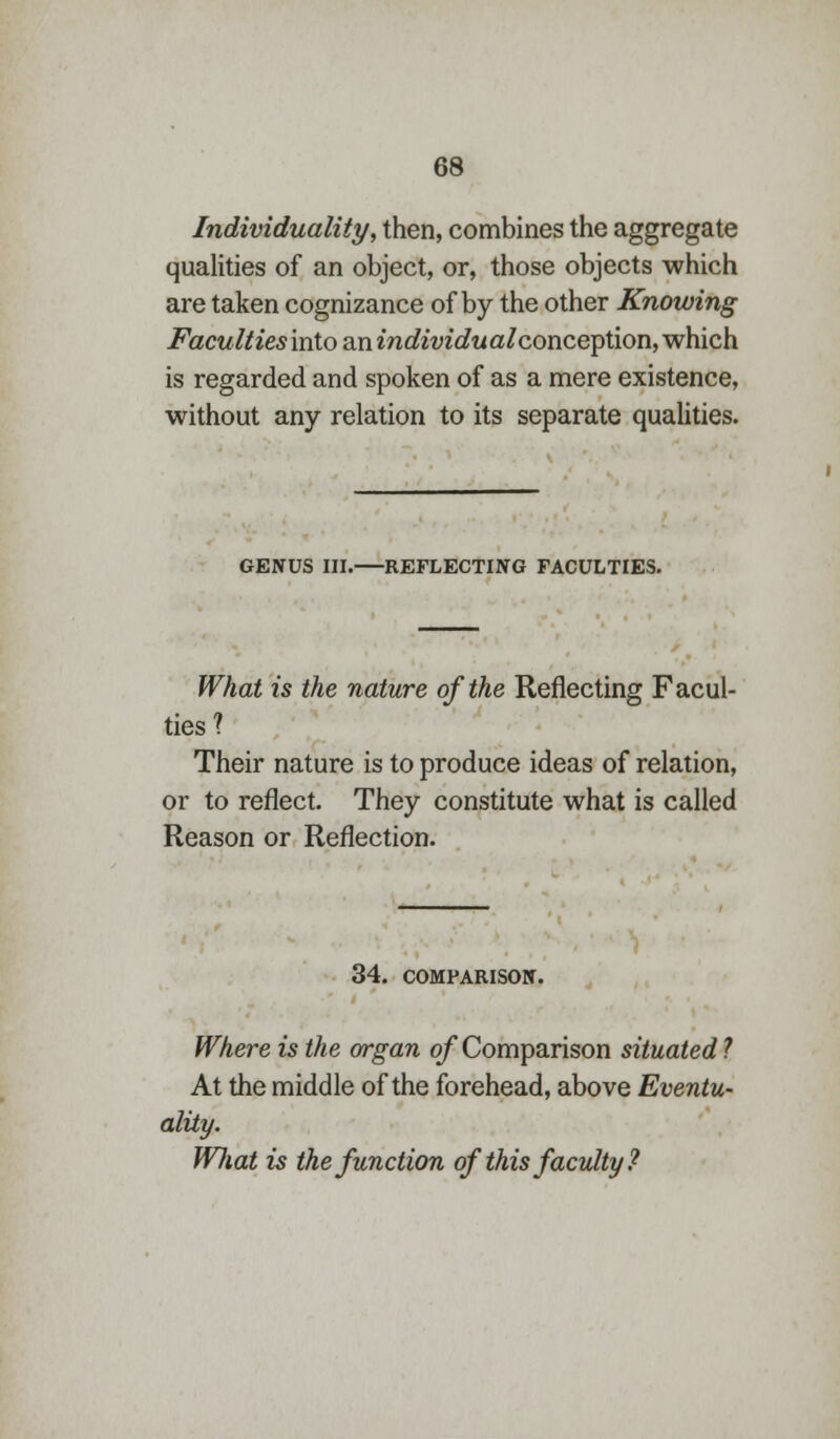 Individuality, then, combines the aggregate qualities of an object, or, those objects which are taken cognizance of by the other Knowing Facultiesintoa.nindividualconce])tion,wh.ich. is regarded and spoken of as a mere existence, without any relation to its separate qualities. GENUS III. REFLECTING FACULTIES. What is the nature of the Reflecting Facul- ties ? Their nature is to produce ideas of relation, or to reflect. They constitute what is called Reason or Reflection. 34. COMPARISON. Where is the organ of Comparison situated ? At the middle of the forehead, above Eventu- ality. Wliat is the function of this faculty ?