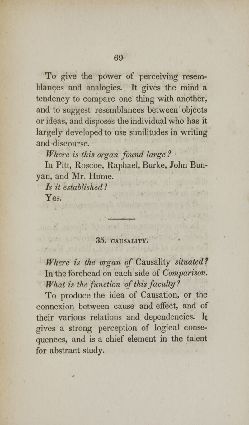 To give the power of perceiving resem- blances and analogies. It gives the mind a tendency to compare one thing with another, and to suggest resemblances between objects or ideas, and disposes the individual who has it largely developed to use similitudes in writing and discourse. Where is this organ found large ? In Pitt, Roscoe, Raphael, Burke, John Bun- yan, and Mr. Hume. Is it established? Yes. 35. CAUSALITY. Where is the organ of Causality situated ? In the forehead on each side of Comparison. What is the function of this faculty ? To produce the idea of Causation, or the connexion between cause and effect, and of their various relations and dependencies. It gives a strong perception of logical conse- quences, and is a chief element in the talent for abstract study.