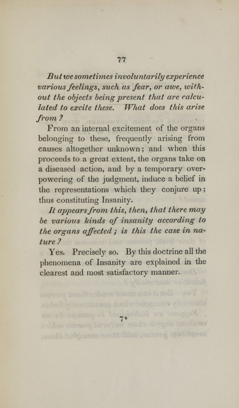 But we sometimes involuntarily experience various feelings, such as fear, or awe, with- out the objects being present that are calcu- lated to excite these. What does this arise from ? From an internal excitement of the organs belonging to these, frequently arising from causes altogether unknown; and when this proceeds to a great extent, the organs take on a diseased action, and by a temporary over- powering of the judgment, induce a belief in the representations which they conjure up; thus constituting Insanity. // appears from this, then, that there may be various kinds of insanity according to the organs affected ; is this the case in na- ture ? Yes. Precisely so. By this doctrine all the phenomena of Insanity are explained in the clearest and most satisfactory manner. 7*