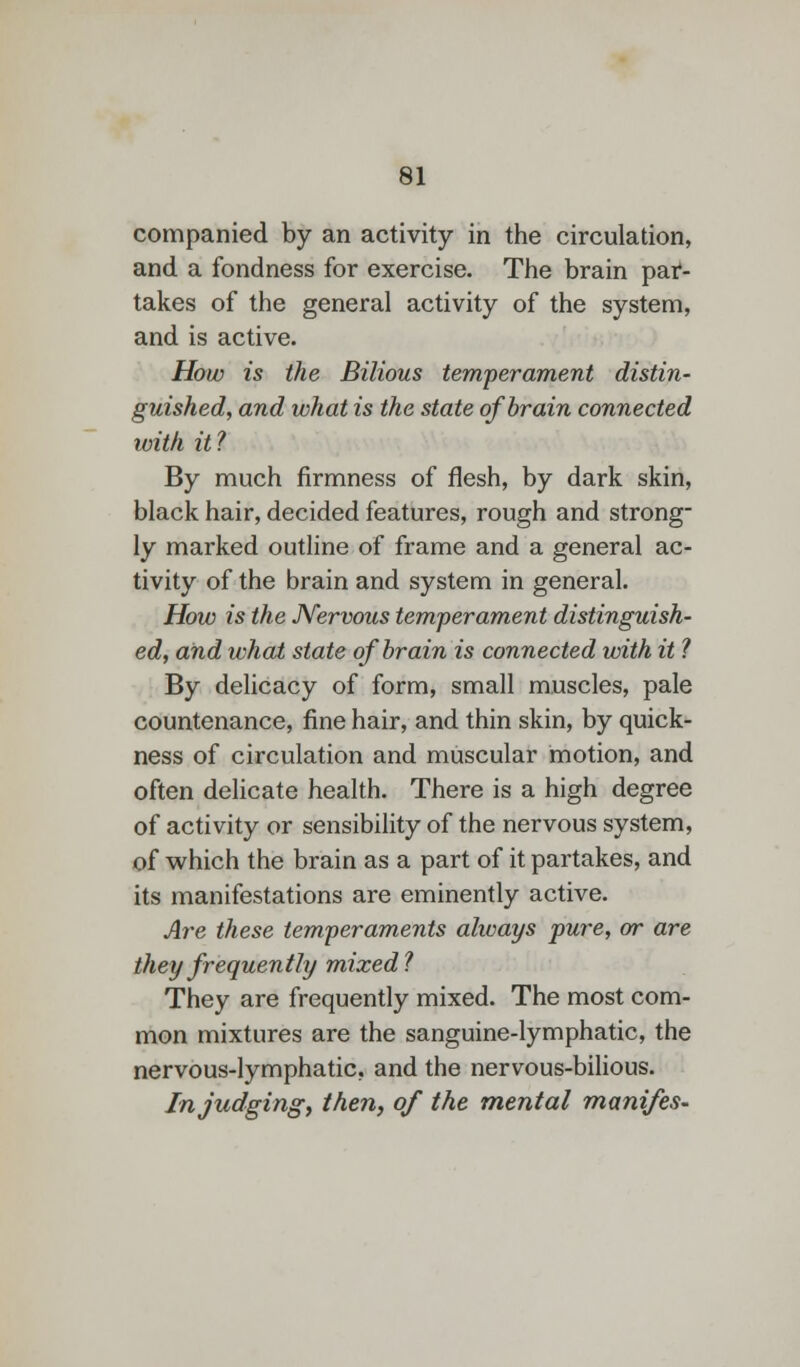 companied by an activity in the circulation, and a fondness for exercise. The brain pat- takes of the general activity of the system, and is active. How is the Bilious temperament distin- guished, and what is the state of brain connected with it? By much firmness of flesh, by dark skin, black hair, decided features, rough and strong- ly marked outline of frame and a general ac- tivity of the brain and system in general. How is the Nervous temperament distinguish- ed, and what state of brain is connected with it ? By delicacy of form, small muscles, pale countenance, fine hair, and thin skin, by quick- ness of circulation and muscular motion, and often delicate health. There is a high degree of activity or sensibility of the nervous system, of which the brain as a part of it partakes, and its manifestations are eminently active. Are these temperaments always pure, or are they frequently mixed? They are frequently mixed. The most com- mon mixtures are the sanguine-lymphatic, the nervous-lymphatic, and the nervous-bilious. In judging, then, of the mental manifes-