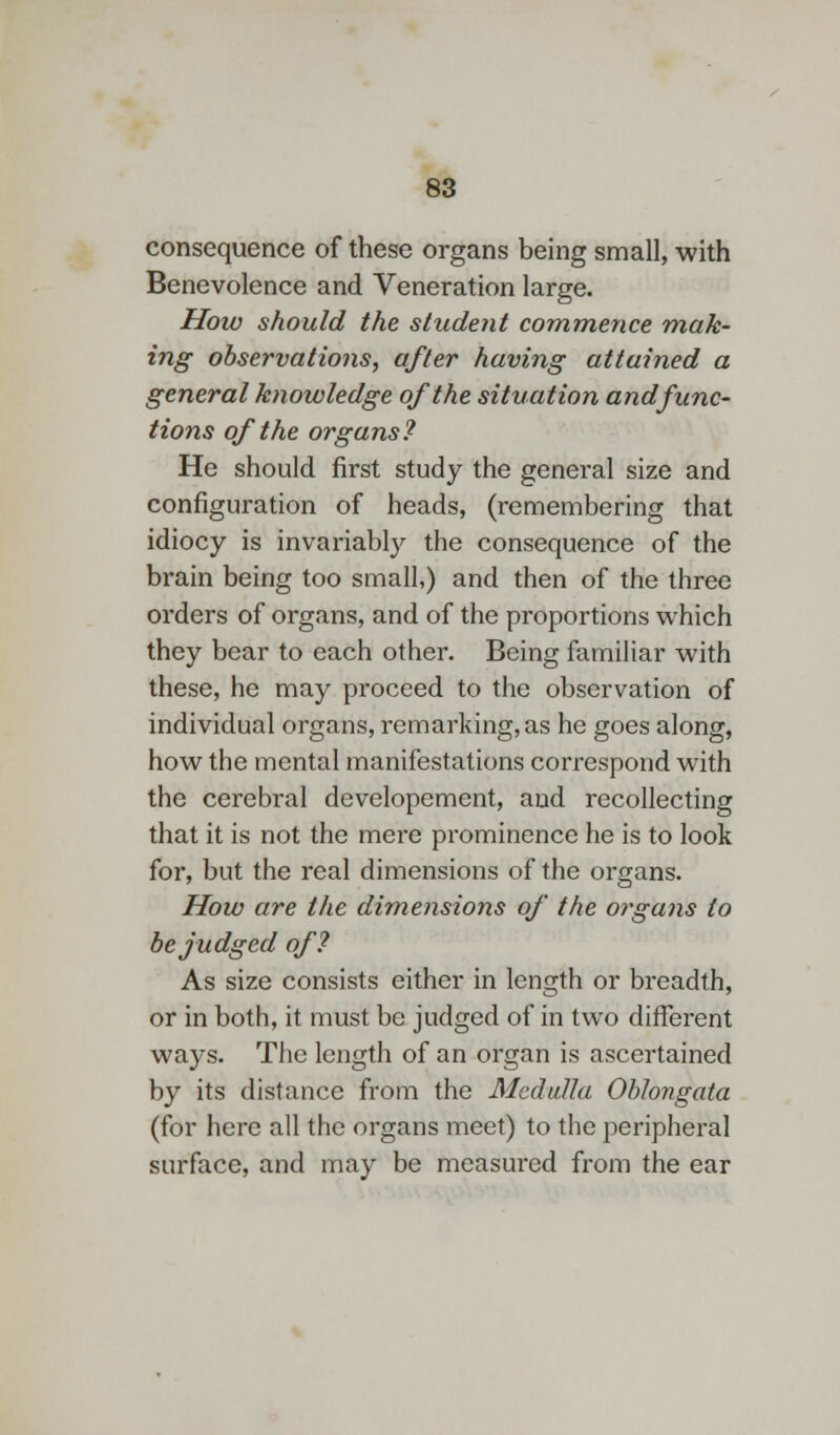 consequence of these organs being small, with Benevolence and Veneration large. How should the student commence mak- ing observations, after having attained a general knowledge of the situation and func- tions of the organs? He should first study the general size and configuration of heads, (remembering that idiocy is invariably the consequence of the brain being too small,) and then of the three orders of organs, and of the proportions which they bear to each other. Being familiar with these, he may proceed to the observation of individual organs, remarking, as he goes along, how the mental manifestations correspond with the cerebral developement, and recollecting that it is not the mere prominence he is to look for, but the real dimensions of the organs. How are the dimensions of the organs to be judged of? As size consists either in length or breadth, or in both, it must be judged of in two different ways. The length of an organ is ascertained by its distance from the Medulla Oblongata (for here all the organs meet) to the peripheral surface, and may be measured from the ear