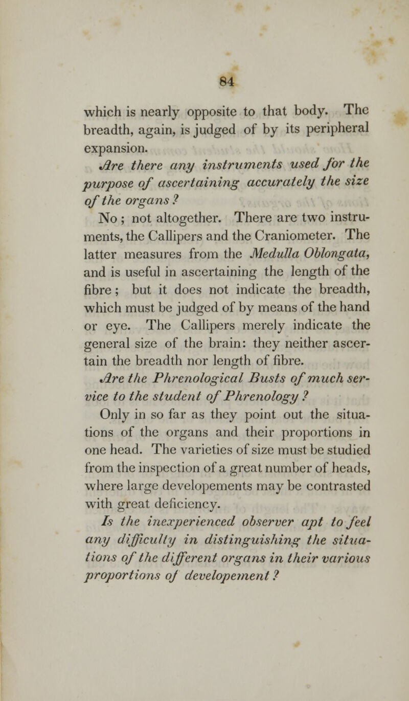 which is nearly opposite to that body. The breadth, again, is judged of by its peripheral expansion. Jire there any instruments used for the purpose of ascertaining accurately the size of the organs 7 No ; not altogether. There are two instru- ments, the Callipers and the Craniometer. The latter measures from the Medulla Oblongata, and is useful in ascertaining the length of the fibre; but it does not indicate the breadth, which must be judged of by means of the hand or eye. The Callipers merely indicate the general size of the brain: they neither ascer- tain the breadth nor length of fibre. Jire the Phrenological Busts of much ser- vice to the student of Phrenology ? Only in so far as they point out the situa- tions of the organs and their proportions in one head. The varieties of size must be studied from the inspection of a great number of heads, where large developements may be contrasted with great deficiency. Is the inexperienced observer apt to feel any difficulty in distinguishing the situa- tions of the different organs in their various proportions oj developement ?