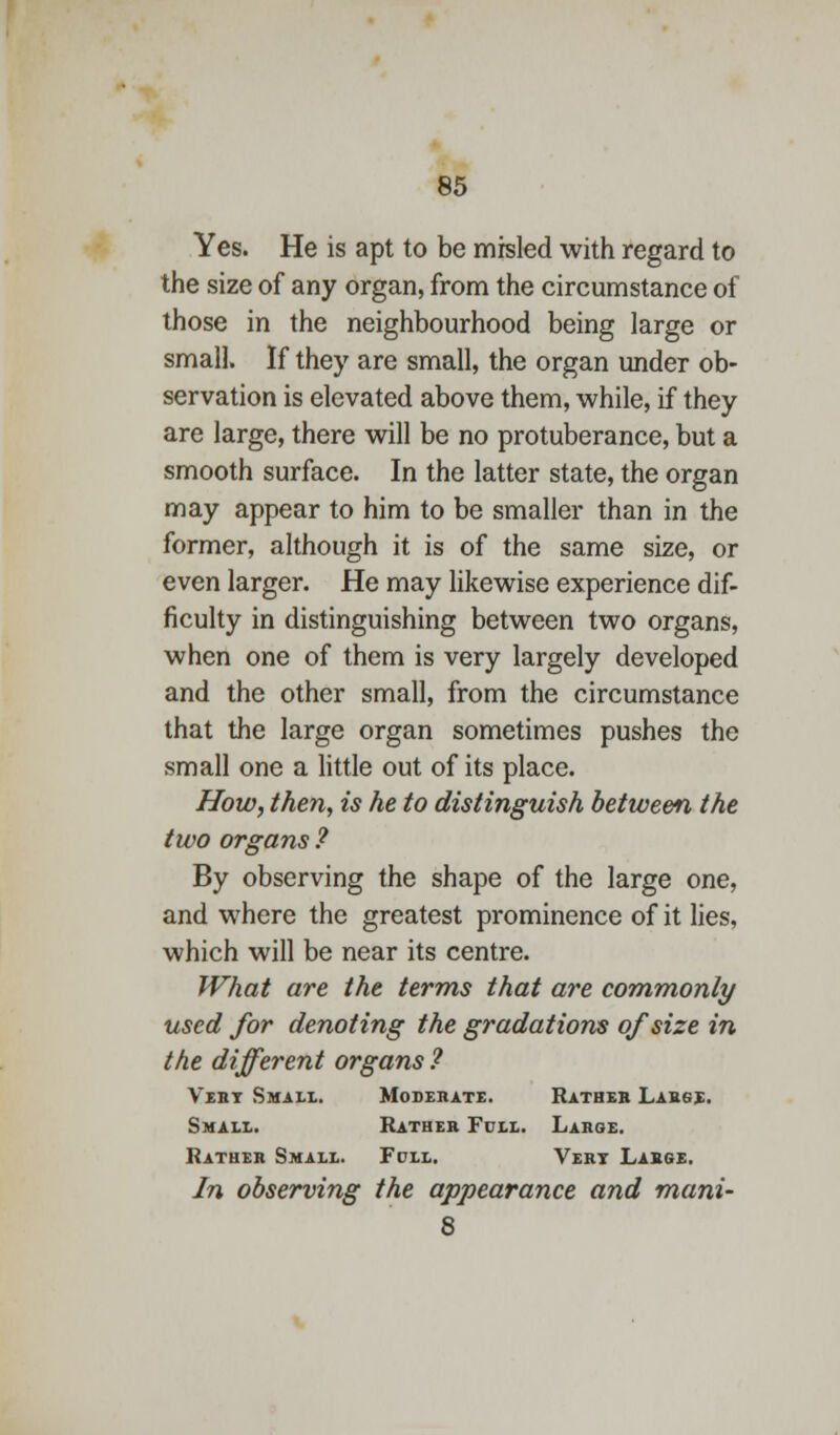 Yes. He is apt to be misled with regard to the size of any organ, from the circumstance of those in the neighbourhood being large or small. If they are small, the organ under ob- servation is elevated above them, while, if they are large, there will be no protuberance, but a smooth surface. In the latter state, the organ may appear to him to be smaller than in the former, although it is of the same size, or even larger. He may likewise experience dif- ficulty in distinguishing between two organs, when one of them is very largely developed and the other small, from the circumstance that the large organ sometimes pushes the small one a little out of its place. How, then, is he to distinguish between the two organs ? By observing the shape of the large one, and where the greatest prominence of it lies, which will be near its centre. What are the terms that are commonly used for denoting the gradations of size in the different organs ? Vert Small. Moderate. Rather Large. Small. Rather Full. Large. Rather Small. Fdll. Vert Large. In observing the appearance and mani- 8