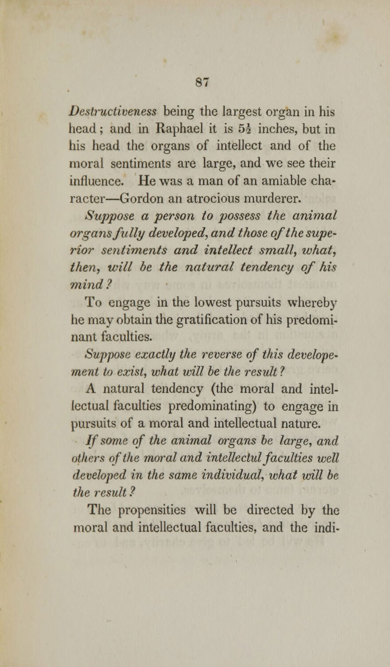 Destructiveness being the largest organ in his head; and in Raphael it is 5£ inches, but in his head the organs of intellect and of the moral sentiments are large, and we see their influence. He was a man of an amiable cha- racter—Gordon an atrocious murderer. Suppose a person to possess the animal organs fully developed, and those of the supe- rior sentiments and intellect small, what, then, will be the natural tendency of his mind ? To engage in the lowest pursuits whereby he may obtain the gratification of his predomi- nant faculties. Suppose exactly the reverse of this develope- ment to exist, what will be the result ? A natural tendency (the moral and intel- lectual faculties predominating) to engage in pursuits of a moral and intellectual nature. If some of the animal organs be large, and others of the moral and intellectid faculties well developed in the same individual, what will be the result.? The propensities will be directed by the moral and intellectual faculties, and the indi-