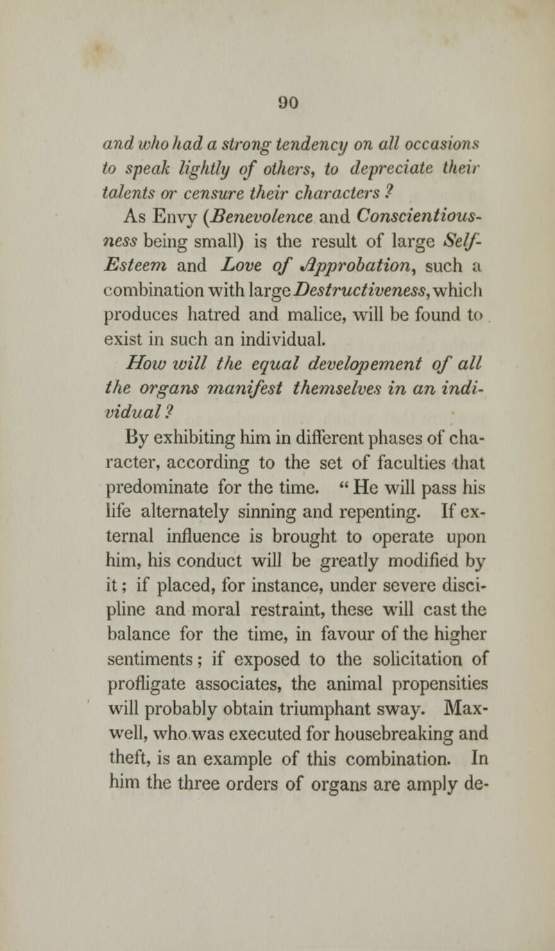 and who had a strong tendency on all occasions to speak lightly of others, to depreciate their talents or censure their characters ? As Envy {Benevolence and Conscientious- ness being small) is the result of large Self- Esteem and Love of approbation, such a combination with large Destructiveness, which produces hatred and malice, will be found to exist in such an individual. How will the equal develop ement of all the organs manifest themselves in an indi- vidual ? By exhibiting him in different phases of cha- racter, according to the set of faculties that predominate for the time.  He will pass his life alternately sinning and repenting. If ex- ternal influence is brought to operate upon him, his conduct will be greatly modified by it; if placed, for instance, under severe disci- pline and moral restraint, these will cast the balance for the time, in favour of the higher sentiments; if exposed to the solicitation of profligate associates, the animal propensities will probably obtain triumphant sway. Max- well, who was executed for housebreaking and theft, is an example of this combination. In him the three orders of organs are amply de-