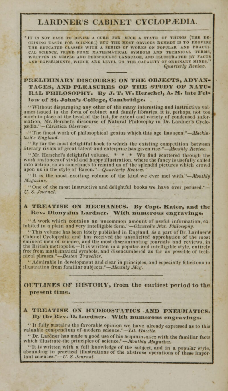 IT 13 NOT EASY TO DEVISE A CURE FOR SUCH A STATE OT THINGS (THE DE- CLINING TASTE FOR SCIENCE',) BUT THE MOST OBVIOUS REMEDY IS 10 PROVIDE THE EDUCATED CLASSES WITH A SERIES OF WORKS ON POPULAR AND PR \C 1 1 C.'.L SCIENCE, FREED FROM MATHEMATICAL SYMBOLS AND TEC11N1I A I. TEKMS, WRITTEN IN SIMPLE AND PERSPICUOUS LANGUAGE, AND ILLUSTRATED BY FACTS A [ID EXPERIMENTS, WHICH ARE LEVEL TO THE CAPACITY OF ORDINARY MINDS. Quarterly Uevicto. PRELIMINARY DISCOURSE ON THE OBJECTS, ADVAN- TAGES, AND PLEASURES OF THE STUDY OF NATU- RAL, PHILOSOPHY. By J. T. XV. Herschel, A. M. lute Fel- low of St. John's College, Cambridge.  Without disparaging any other of the many interesting and instructive vol- umes issued in the form of cabinet and family libraries, it is, perhaps, not too much to place at the head of the list, for extent and variety of condensed infor- mation, Mr. Herchel's discourse of Natural Philosophy in Dr. Lardncr's Cyclo- paedia.—Christian Observer.  The finest work of philosophical genius which this age has seen.—Mackin- tosh's England.  By far the most delightful book to which the existing competition between literary rivals of great talent and enterprise has given rise.—Monthly Heciew.  Mr. HerschcTs delightful volume. * * * We find scattered 11 ir<>11nli 111-- work instances of vivid and happy illustration, where the fancy is usefully called into action, so as sometimes to remind us of the splendid pictures which crowd upon us in the style of Bacon.—Quarterly Review.  It is the most exciting volume of the kind wc ever met with.—Monthly Mugaiine.  One of the most instructive and delightful books we have ever perused.— V. S. Journal. A TREATISE ON MECHANICS. By Capl. Kaler, ami Ihc Rev. Dionysius LarcLuer. With numerous engravings.  A work which contains an uncommon amount of useful information, ex hibited in a plain and very intelligible form.—Olmsted's Nat. Philosophy This volume has been lately published in England, as n part of Dr. l.ardner'.-t Cabinet Cyclopedia, and has received the unsolicited approbation of the most eminent men of science, and the most discriminating journals and reviews, in the British metropolis.—It is written in a popular and intelligible style, entirely free from mathematical symbols, and disencumbered as far as possible Of tecli nical phrases.—Boston Traveller.  Admirable in development and clear in principles, and especially felicilous in illustration from familiar subjects.—Monthly Mag. OUTLINES OF HISTORY, from the earliest period to the present time. A TREATISE ON HYDROSTATICS AND PNEUMATICS. By the Rev. D. Lardner. With numerous engravings.  It fully sustairs the favorable opinion we have already expressed as to this valuable compendium of modern science.—Lit. Gazette.  Dr. Lardner has made a good use of his acquaintance with the familiar facts which illustrate the principles of science.—Monthly Magaiir.T.  it is written with a full knowledge of the subject, and in a popular «<vle, abounding in practical illustrations of the abstruse ojierations of these impor- tant sciences.—U. S. Journal.