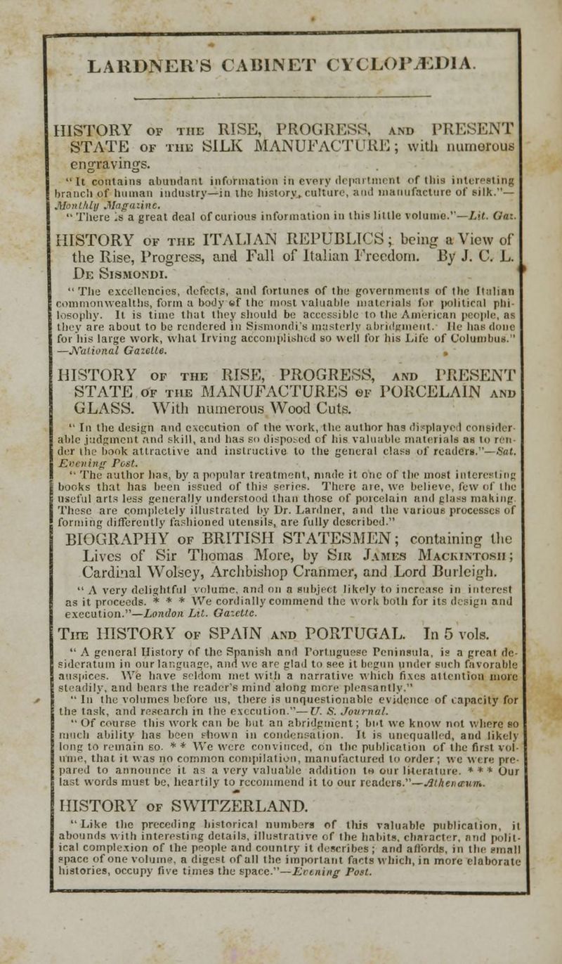 HISTORY of the RISE, PROGRESS, and PRESENT STATE of the SILK MANUFACTURE; with numerous engravings. it contains abundant information in every department of this interesting branch of human industry—in the history, culture, ami manufacture of silk.— Monthly .Magazine. '• There ;sa great deal of curious information in this little volume.—Lit. Gaz. HISTORY of the ITALIAN REPUBLICS; being a View of the Rise, Progress, and Fall of Italian Freedom. By J. C. L. De Sibmondi. The excellencies, defects, and fortunes of the government! of the Italian commonwealths, form a body «f the most valuable materials for political phi- losophy, it is time that they should be accessible to the American people, aa they are about to be rendered in Sismondi's masterly abridgment, lie has done for his large work, what Irving accomplished so well for Ins Eife of Columbus. —National Gazelle. » HISTORY of the RISE, PROGRESS, and PRESENT STATE of the MANUFACTURES of PORCELAIN and GLASS. With numerous Wood Cuts. In the design and execution of the work, the author has displays 1 consider- able judgment and skill, and has so disposed of his valuable materials as to ren- der t'he hook attractive and instructive to the general class of readers.— .Vat. Evening Post. '• The author has, by a popular treatment, made it one of the most interesting books that has been issued of this series. There aie, we believe, few of I lie useful arts less generally understood than those of porcelain and glass making These are completely illustrated by Dr. La nine r, and the various processes of forming differently fashioned utensils, are fully described. BIOGRAPHY of BRITISH STATESMEN; containing the Lives of Sir Thomas More, by Sik James Mackintosh ; Cardinal Wolscy, Archbishop Cranmer, and Lord Burleigh. A very delightful volume, and on n subject likely to increase in interest as it proceeds. * * * We cordially commend the work both for its design and execution.—London Lit. Gazette. Tire HISTORY of SPATN and PORTUGAL. In 5 vols. A general History of the Spanish and Portuguese Peninsula, is a great de sideratum in our language, and we are glad to sec it begun under such favorable auspices. We have seldom met with a narrative which fixes attention more steadily, and bears the reader's mind along more pleasantly. In the volumes before us, there is unquestionable evidence of capacity for the task, and research in the execution.—U. S. Journal. Of course this work can he but an abridgment; but we know not where so much ability has been shown in condensation. It is unequalled, and likely long to remain so. * * We were convinced, on the publication of the first vol- ume, that it was no common compilation, manufactured to order; we W( re pre pared to announce it as a very valuable addition to our literature. *** Our last words must be, heartily to recommend it to our readers.—(tthenaum. HISTORY of SWITZERLAND. Like the preceding historical numbers of this valuable publication, it abounds with interesting details, illustrative of the habits, character, and polit- ical complexion of the people and country it describes ; and affords, in the small space of one volume, a digest of all the important facts which, in more elaborate histories, occupy five times the space.—Keening- Post.