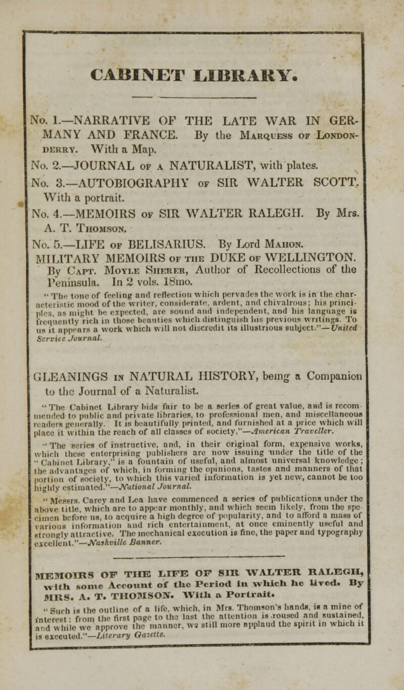 CABINET LIBRARY. No. 1.—NARRATIVE OF THE LATE WAR IN GER- MANY AND FRANCE. By the Marquess of London- derry. With a Map. No. 2.—JOURNAL of a NATURALIST, with plates. No. 3.—AUTOBIOGRAPHY of SIR WALTER SCOTT. With a portrait. No. 4.—MEMOIRS of SIR WALTER RALEGH. By Mrs. A. T. Thomson. No. 5.—LIFE of BELISARIUS. By Lord Mahon. MILITARY MEMOIRS of the DUKE of WELLINGTON. By Caft. Moyle Sherer, Author of Recollections of the Peninsula. In 2 vols. 18mo.  Tho tone of feeling and reflection which pervades the work is in the char- .Mhi i: nc mood of the writer, considerate, ardent, and chivalrous; his princi- ples, as might be expected, are sound and independent, and his language is frequently rich in those beauties which distinguish his previous writings. To us it appears a work which will not discredit its illustrious subject.— United Service Journal. GIJ3ANINGS in NATURAL HISTORY, being a Companion to the Journal of a Naturalist. The Cabinet Library bids fair to be a series of great value, and is rccom mended to public and private libraries, to professional men, and miscellaneous readers generally. It is beautifully printed, and furnished at a price which will place it within the reach of all classes of society.—American Traveller.  The series of instructive, and, in their original form, expensive works, which these enterprising publishers are now issuing under the title of the  (alii net Library, is a fountain of useful, and almost universal knowledge ; Hi.' advantages of which, in forming the opinions, tastes and manners of that portion o( society, to which this varied information is yet new, cannot be too highly estimated.—National Journal. Messrs. Carey and Lea have commenced a series of publications under the above title, which are to appear monthly, and which seem likely, from the spe- I ,,„-i, before us, to acquire a high degree of popularity, and to afford a mass of various information and rich entertainment, at once eminently useful and strongly attractive. The mechanical execution is fine, the paper and typography excellent.—Nashville Banner. MEMOIRS OF THE LIFE OF SIR WALTER RALEGH, with some Account of tUo Period in wliicli lie lived. By MRS. A. T. THOMSON. With a Portrait.  =<uch is the outline of a life, which, in Mrs. Thomson's hands, is a mine of fnteresl from the first page to tho last the attention is-roused and sustained, and while we approve the manner, ws still more applaud the spirit in which it is executed.—Literary Gazette.