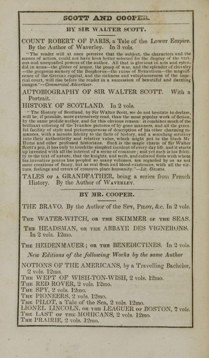 SCOTT AND OOOFXSl. BY SIR WALTER SCOTT. COUNT ROBERT OF PARIS, a Tale of the Lower Empire. By the Author of Waverley. In 3 vols. The reader will at once perceive that the subject, the characters and the scenes of action, could not have been better selected for the display of the I ttri ous and unequalled powers of the author. All that is glorious in arts and ipleiti did in arms—the glitter of armor, the pomp of war, and the splendor (if chivalry —the gorgeous scenery of the Bosphorus—the ruins of Byzantium—the magnifi- cence of the Grecian capital, and the richness and voluptuousness of the impe- rial court, will rise before the reader in a succession of beautiful and dazzling images.—Commercial Advertiser. AUTOBIOGRAPHY OF SIR WALTER SCOTT. With n Portrait HISTORY OF SCOTLAND. In 2 vols.  The History of Scotland, by Sir Walter Scott, we do not hesitate to declare, will be, if possible, more extensively read, than the most popular work of fiction, by the same prolific author, and for this obvious reason: it combines much of the brilliant coloring of thelvanhoe pictures of by-gone manners, and all the grace- ful facility of style and picturcsquencss of description of his other charming ro- mances, with a minute fidelity to the facts of history, and a searching scrutiny into their authenticity and relative value, which might put to the Mush Air Hume and other professed historians. Such is the magic charm of Sir Walter Scott's pen.it has only to touch the simplest incident of every day life, and it starts up invested with all the interest of a scene of romance ; and yet such is his fideli- ty to the text of nature, that the knights, and serfs, and collared fools with whom his inventive genius has peopled so many volumes, are regarded by us as not mere creations of fancy, but as real flesh and blood existences, with all the vir- tues, feelings and errors of common-place humanity.—Lit. Gazette. TALES of a GRANDFATHER, being a series from French History. By the Author of Waverley. BY DIR. COOPER. THE BRAVO. By the Author of the Spy, Pilot, &c. In 2 vols. The WATER-WITCH, or the SKIMMER of the SEAS. The HEADSMAN, or the ABBAYE DES VIGNERONS. In 2 vols. 12mo. The HEIDENMAUER; or the BENEDICTINES. In 2 vols. iVeto Editions of the following Works by the same Author NOTIONS OF THE AMERICANS, by a Travelling Bachelor, 2 vols. 12mo. The WEPT OF WISH-TON-WISH, 2 vols. 12mo. The RED ROVER, 2 vols. 12mo. The SPY, 2 vols. 12mo. The PIONEERS, 2 vols. 12mo. The PILOT, a Tale of the Sea, 2 vols. 12mo. LIONEL LINCOLN, or hie LEAGUER of BOSTON, 1 vols. The LAST of the MOHICANS, 2 vols. 12mo. The PRAIRTE, 2 vols. 12mo.