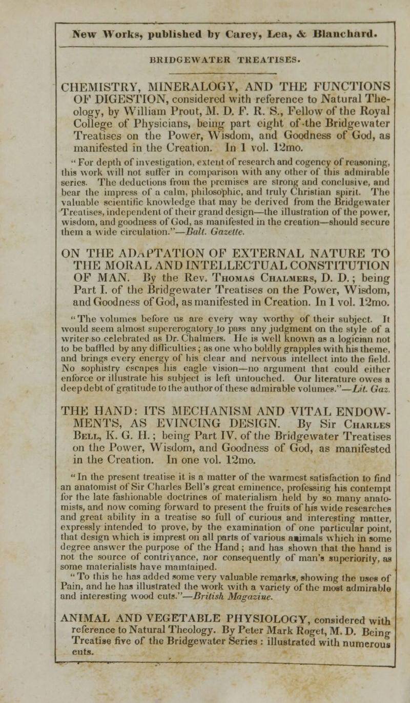 BRIDGEWATER TREATISES. CHEMISTRY, MINERALOGY, AND THE FUNCTIONS OF DIGESTION, considered with reference to Natural The- ology, by William Front, M. D. F. R. S., Fellow of the Royal College of Physicians, being part eight of-the Bridgewater Treatises on the Power, Wisdom, and Goodness of God, as manifested in the Creation. In 1 vol. 12mo.  For depth of investigation, rxtcnl of research and cogency of reasoning, this work will not sutler in comparison with any other of this admirable series. The deductions Gram the premises are strong and conclusive, and bear the impress of a calm, philosophic, and truly Chrislian spirit. The valuable scientific knowledge that may be derived from the Bridgewater Treatises, independent of their grand design—the illustration of the power, wisdom, and goodness of God, as manifested in the creation—should secure them a w ide circulation.—Ball. Gazelle. ON THE ADAPTATION OP EXTERNAL NATURE TO THE MORAL AND INTELLECTUAL CONSTITUTION OF MAN. By the Rev. Thomas Chalmers, D. D.; being Part I. of the Bridgewater Treatises on the Power, Wisdom, and Goodness of God, as manifested in Creation. In 1 vol. 12mo.  The volumes before us are every way worthy of their subject. It would seem almost supererogatory to pass any judgment on the style of a writer so celebrated as Dr. Chalmers, lie is well known as a logician not to be battled by any difficulties; as one who boldly grapples with his theme, and brings every energy of his char and nervous intellect into the field. No sophistry escapes his eagle vision—no argument that could either enforce or illustrate his subject is left untouched. Our literature owes a deep debt of gratitude to the author of these admirable volumes.— lit Qta THE HAND: ITS MECHANISM AND VITAL ENDOW- MENTS, AS EVINCING DESIGN. By Sir Charles Bell, K. G. H.; being Part IV. of the Bridgewater Treatises on the Power, Wisdom, and Goodness of God, as manifested in the Creation. In one vol. 12mo.  In the present treatise it is a matter of the warmest satisfaction to find an anatomist of Sir Charles Bell's great eminence, professing his contempt for the late fashionable doctrines of materialism held by so many anato- mists, and now coming forward to present the fruits of his wide researches and great ability in a treatise so full of curious and interesting matter, expressly intended to prove, by the examination of one particular point, that design which is imprest on all parts of various a»imals which in some degree nnswer the purpose of the Hand ; and has shown that the hand is not the source, of contrivance, nor consequently of man's superiority, as some materialists have maintained. To this he has added some very valuable remarks, showing the uses of Pain, and he has illustrated the work with a variety of the most admirable and interesting wood cuts.—British Magazine. ANIMAL AND VEGETABLE PHYSIOLOGY, considered with reference to Natural Theology. By Peter Mark Roget, M. D. Being Treatise five of the Bridgewater Series : illustrated with numerous cuts.