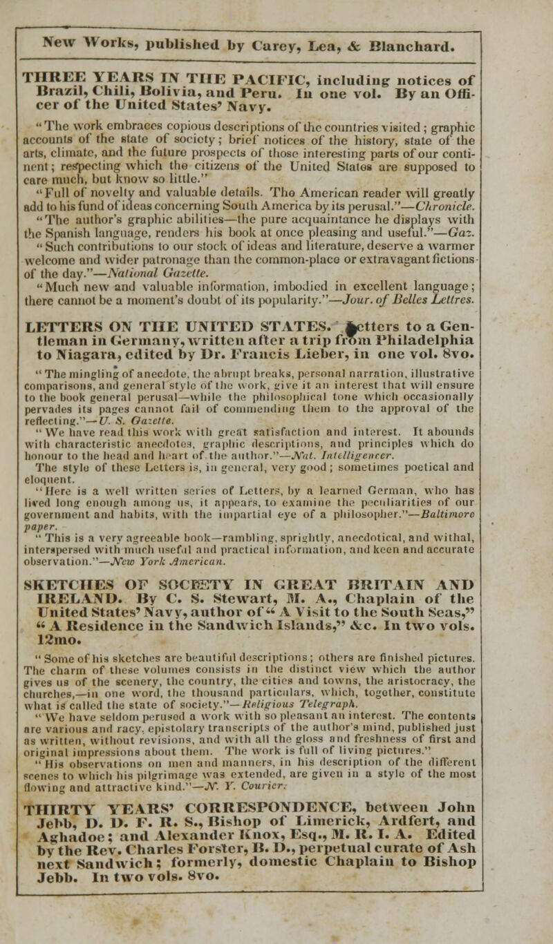 THREE YEARS IN THE PACIFIC, including notices of Brazil, Chili, Bolivia, and Peru. lu one vol. By an Offi- cer of the United States' Navy.  The work embraces copious descriptions of the countries visited; graphic accounts of the slate of society; brief notices of the history, state of the arts, climate, and the future prospects of those interesting parts of our conti- nent ; respecting which the citizens of the United States are supposed to cure much, but Know so little. Full of novelty and valuable details. Tho American reader will greatly add to his fund of ideas concerning South America by its perusal.—Chronicle. The author's graphic abilities—the pure acquaintance he displays with the Spanish language, renders his book at once pleasing and useful.—Gaz. Such contributions to our stock of ideas and literature, deserve a warmer welcome and wider patronage than the common-place or extravagant fictions of the day.—National Gazelle. Much new and valuable information, imbodied in excellent language; there cannot be a moment's doubt of its popularity.—Jour, of Belles Letlres. LETTERS ON THE UNITED STATES, fetters to a Gen- tleman in Germany, written after a trip from Philadelphia to Niagara, edited by Dr. Francis Lieber, in one vol. 8vo.  The mingling of anecdote, the abrupt breaks, personal narration, illustrative comparisons, and general style of the work, give it an interest that will ensure to the book general perusal—while the philosophical tone which occasionally pervades its pages cannot fail of commending them to the approval of the reflecting.—V. S. Gazette.  We have read this work with grefft satisfaction and interest. It abounds with characteristic anecdotes, graphic descriptions, and principles which do honour to the head and heart of the author.—Nat. Intelligencer. The stylo of these Letters is, in general, very good ; sometimes poetical and eloquent. Mere is a well written series of Letters, by a learned German, who has lived long enough among us, it appears, to examine the peculiarities of our government and habits, with the impartial eye of a philosopher.—Baltimore paper.  This is a very agreeable book—rambling, sprightly, anecdotical, and withal, interspersed with much useful and practical information, and keen and accurate observation.—New York American. SKETCHES OF SOCIETY IN GREAT BRITAIN AND IRELAND. By C. S. Stewart, M. A., Chaplain of the United States' Navy, author of** A Vi*it to the South Seas, *' A Residence in the Sandwich Islands, &c. In two vols. 12mo.  Some of his sketches are beautiful descriptions ; others are finished pictures. The charm of these volumes consists in the distinct view which the author gives us of the scenery, the country, the cities and towns, the aristocracy, the churches,—in one word, tho thousand particulars, which, together, constitute what is called the state of society.—Religious Telegraph.  We have seldom perused a work with so pleasant an interest. The contents are various and racy, epistolary transcripts of the author's mind, published just as written, without revisions, and with all the gloss and freshness of first and original impressions about them. The work is full of living pictures. His observations on men and manners, in his description of the different srenes to which his pilgrimage was extended, are given in a style of the most Sowing and attractive kind.—JV. Y. Courier. THIRTY YEARS' CORRESPONDENCE, between John Jebb, D. D. F. R. S., Bishop of Limerick, Ardfert, and Aghadoc ; and Alexander Knox, Esq., M. R. I. A. Edited by the Rev. Charles Forster, B. D., perpetual curate of Ash next Sandwich; formerly, domestic Chaplain to Bishop Jebb. In two vols. 8vo.