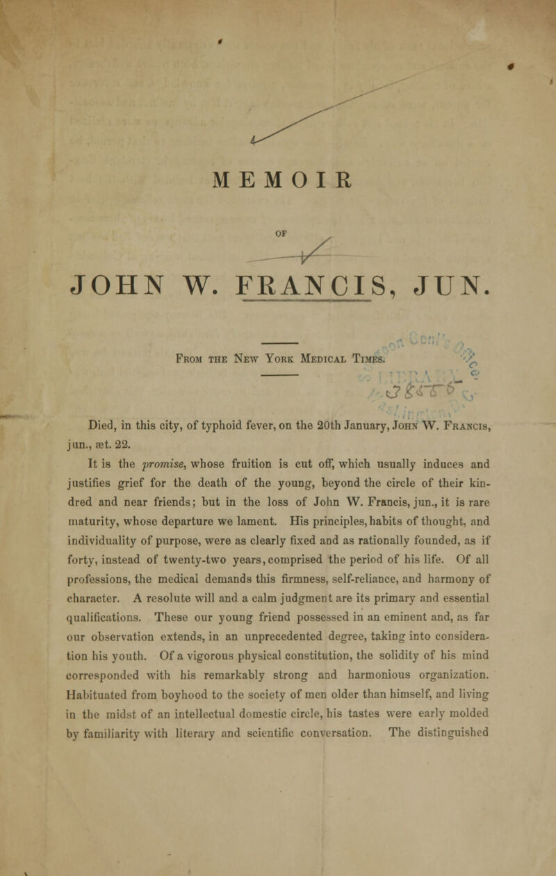 MEMOIR JOHN W. FRANCIS, JUN From tiie New York Medical Times. at Died, in this city, of typhoid fever, on the 20th January, John W. Francis, jun., ast. 22. It is the promise, whose fruition is cut off, which usually induces and justifies grief for the death of the young, beyond the circle of their kin- dred and near friends; but in the loss of John W. Francis, jun., it is rare maturity, whose departure we lament. His principles, habits of thought, and individuality of purpose, were as clearly fixed and as rationally founded, as if forty, instead of twenty-two years, comprised the period of his life. Of all professions, the medical demands this firmness, self-reliance, and harmony of character. A resolute will and a calm judgment are its primary and essential qualifications. These our young friend possessed in an eminent and, as far our observation extends, in an unprecedented degree, taking into considera- tion his youth. Of a vigorous physical constitution, the solidity of his mind corresponded with his remarkably strong and harmonious organization. Habituated from boyhood to the society of men older than himself, and living in the midst of an intellectual domestic circle, his tastes were early molded by familiarity with literary and scientific conversation. The distinguished