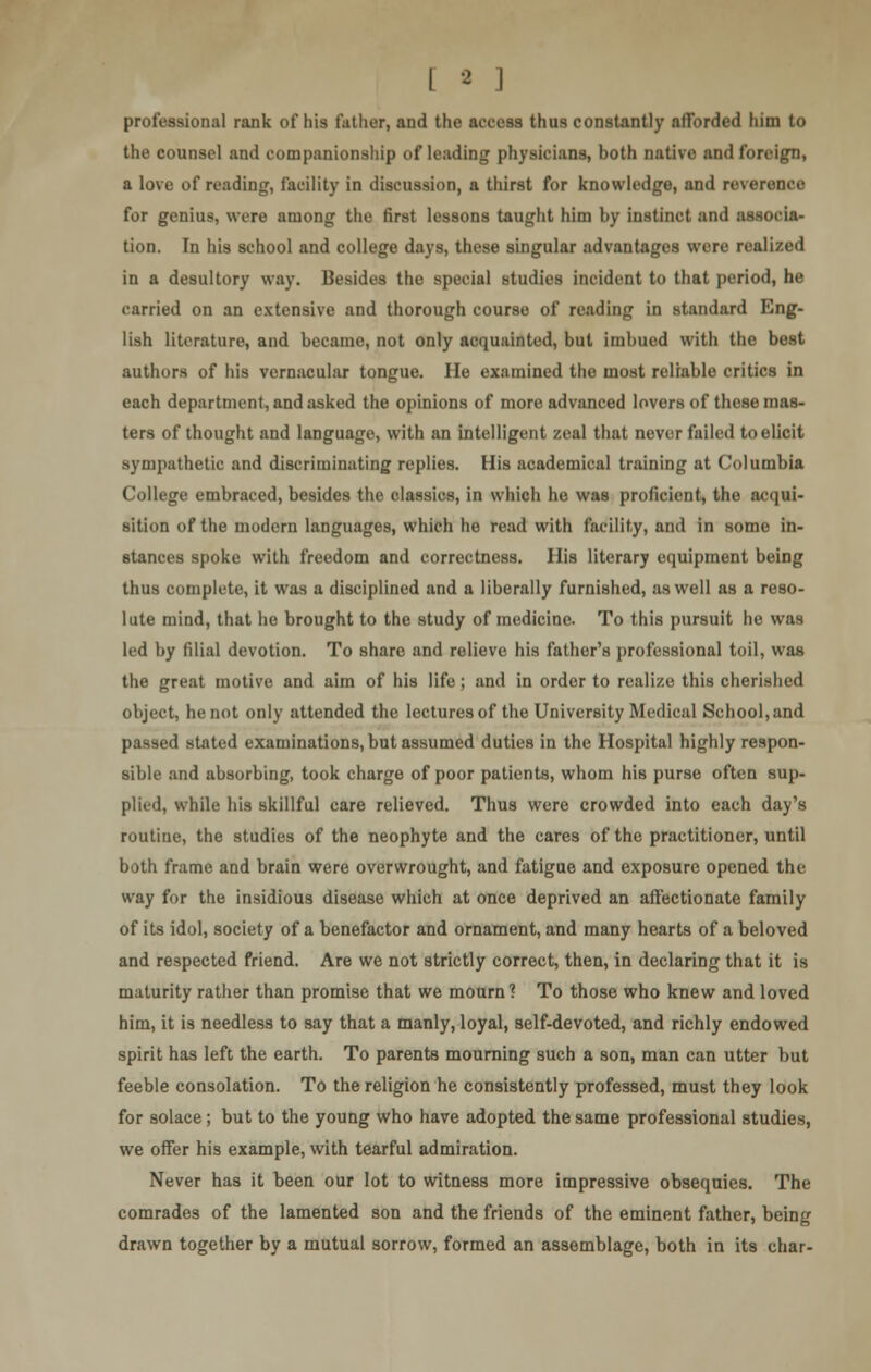 professional rank of his father, and the access thus constantly afforded him to the counsel and companionship of leading physicians, both native and foreign, a love of reading, facility in discussion, a thirst for knowledge, and reverence for genius, were among the first lessons taught him by instinct and associa- tion. In his school and college days, these singular advantages were realized in a desultory way. Besides the special studies incident to that period, he carried on an extensive and thorough course of reading in standard Eng- lish literature, and became, not only acquainted, but imbued with the best authors of his vernacular tongue. He examined the most reliable critics in each department, and asked the opinions of more advanced lovers of these mas- ters of thought and language, with an intelligent zeal that never failed to elicit sympathetic and discriminating replies. His academical training at Columbia College embraced, besides the classics, in which he was proficient, the acqui- sition of the modern languages, which he read with facility, and in some in- stances spoke with freedom and correctness. His literary equipment being thus complete, it was a disciplined and a liberally furnished, as well as a reso- lute mind, that he brought to the study of medicine. To this pursuit he was led by filial devotion. To share and relieve his father's professional toil, was the great motive and aim of his life; and in order to realize this cherished object, he not only attended the lectures of the University Medical School,and passed stated examinations, but assumed duties in the Hospital highly respon- sible and absorbing, took charge of poor patients, whom his purse often sup- plied, while his skillful care relieved. Thus were crowded into each day's routine, the studies of the neophyte and the cares of the practitioner, until both frame and brain were overwrought, and fatigue and exposure opened the way for the insidious disease which at once deprived an affectionate family of its idol, society of a benefactor and ornament, and many hearts of a beloved and respected friend. Are we not strictly correct, then, in declaring that it is maturity rather than promise that we mourn? To those who knew and loved him, it is needless to say that a manly, loyal, self-devoted, and richly endowed spirit has left the earth. To parents mourning such a son, man can utter but feeble consolation. To the religion he consistently professed, must they look for solace ; but to the young who have adopted the same professional studies, we offer his example, with tearful admiration. Never has it been our lot to witness more impressive obsequies. The comrades of the lamented son and the friends of the eminent father, being drawn together by a mutual sorrow, formed an assemblage, both in its char-