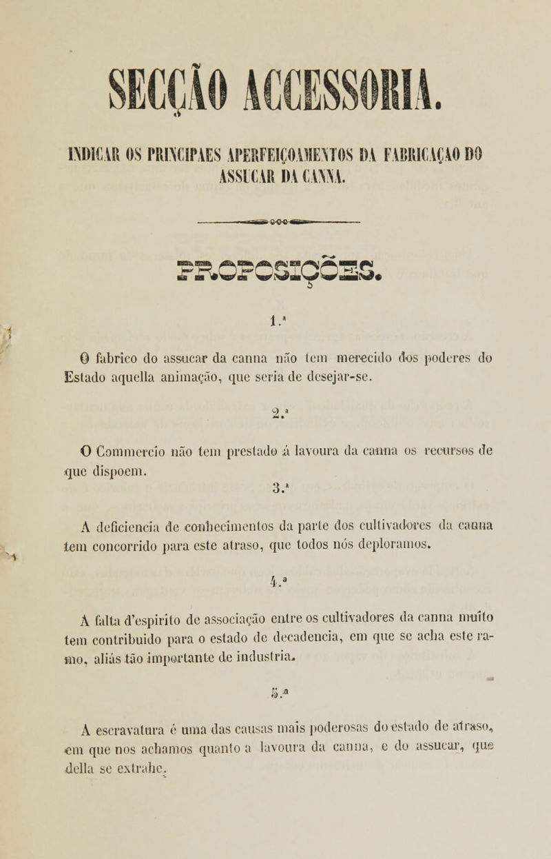 SECÇÃO AC1 NDICAR OS PRINCIPIES APERFEIÇOAMENTOS DA FABRICAÇÃO DO ASSICAR DA mU. PROPOSIÇÕES. í.1 O fabrico do assucar da canna não tem merecido dos poderes do Estado aquella animação, que seria de desejar-se. O Com ni creio não tem prestado íx lavoura da canna os recursos de que dispõem. 3. A deficiência de conhecimentos da parte dos cultivadores da canna lem concorrido para este atraso, que todos nós deploramos. La A falta d'espirilo de associação entre os cultivadores da canna muito tem contribuído para o estado de decadência, em que se acha este ra- mo, aliás tão importante de industria- ri). A escravatura é uma das causas mais poderosas do estado de atraso, cm que nos achamos quanto a lavoura da canna, e do assucar, (jus Uella se extrahc.