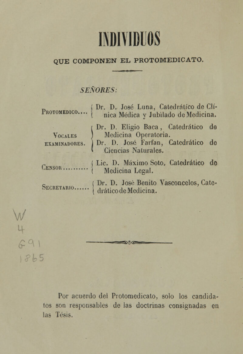 INDIVIDUOS QUE COMPONEN EL PROTOMEDICATO. SEÑORES: PROTOMEDICO.... Vocales examinadores. Censor Secretario. Dr. D. José Luna, Catedrático de Clí- nica Médica y Jubilado de Medicina. Dr. D. Eligió Baca, Catedrático de Medicina Operatoria. Dr. D. José Farfan, Catedrático de Ciencias Naturales. Lie. D. Máximo Soto, Catedrático de Medicina Legal. Dr. D. José Benito Vasconcelos, Cate- drático de Medicina. W Por acuerdo del Protomedicato, solo los candida- tos son responsables de las doctrinas consignadas en las Tesis.