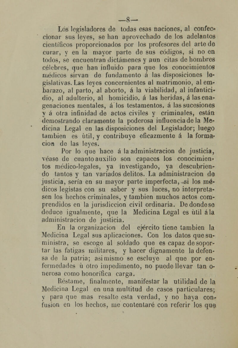 —8— Los legisladores de todas esas naciones, al confec- cionar sus leyes, se han aprovechado de los adelantos científicos proporcionados por los profesores del arte de curar, y en la mayor parte de sus códigos, si no en todos, se encuentran dictámenes y aun citas de hombres célebres, que han influido para que los conocimientos médicos sirvan de fundamento á las disposiciones le- gislativas. Las leyes concernientes al matrimonio, al em- barazo, al parto, al aborto, á la viabilidad, al infantici- dio, al adulterio, al homicidio, á las heridas, á lasena- genaciones mentales, á los testamentos, á las sucesiones y á otra infinidad de actos civiles y criminales, están demostrando claramente la poderosa influencia de la Me- dicina Legal en las disposiciones del Legislador; luego también es útil, y contribuye eficazmente á la forma- ción de las leyes. Por lo que hace á la administración de justicia, véase de cuanto auxilio son capaces los conocimien- tos médico-legales, ya investigando, ya descubrien- do tantos y tan vanados delitos. La administración de justicia, sería en su mayor parte imperfecta, si los mé- dicos legistas con su saber y sus luces, no interpreta- sen los hechos criminales, y también muchos actos cora- prendidos en la jurisdicción civil ordinaria. Dedondese deduce igualmente, que la Medicina Legal es ülil ala administración de justicia. En la organización del ejército tiene también la Medicina Legal sus aplicaciones. Con los datos que su- ministra, se escoge al soldado que es capaz de sopor- tar las fatigas militares, y hacer dignamente la defen- sa de la patria; asimismo se escluye al que por en- fermedades ü otro impedimento, no puede llevar tan o- nerosa como honorífica carga. Réstame, finalmente, manifestar la utilidad de la Medicina Legal en una multitud de casos particulares; y para que mas resalte esta verdad, y no haya con- fusión en los hechos, me contentaré con referir los que