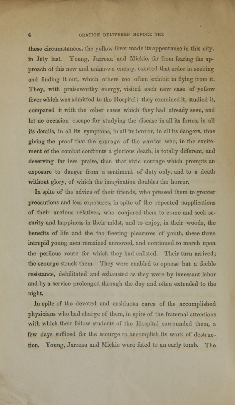 these circumstances, the yellow fever made its appearance in this city, in July last. Young, Jarreau and Mickie, far from fearing the ap- proach of this new and unknown enemy, exerted that ardor in seeking and finding it out, which others too often exhibit in flying from it. They, with praiseworthy energy, visited each new case of yellow fever which was admitted to the Hospital; they examined it, studied it, compared it with the other cases which they had already seen, and let no occasion escape for studying the disease in all its forms, in all its details, in all its symptoms, in all its horror, in all its dangers, thus giving the proof that the courage of the warrior who, in the excite- ment of the combat confronts a glorious death, is totally different, and deserving far less praise, than that civic courage which prompts an exposure to danger from a sentiment of duty only, and to a death without glory, of which the imagination doubles the horror. In spite of the advice of their friends, who pressed them to greater precautions and less exposures, in spite of the repeated supplications of their anxious relatives, who conjured them to come and seek se- curity and happiness in their midst, and to enjoy, in their woods, the benefits of life and the too fleeting pleasures of youth, these three intrepid young men remained unmoved, and continued to march upon the perilous route for which they had enlisted. Their turn arrived; the scourge struck them. They were enabled to oppose but a feeble resistance, debilitated and exhausted as they were by incessant labor and by a service prolonged through the day and often extended to the night. In spite of the devoted and assiduous cares of the accomplished physicians who had charge of them, in spite of the fraternal attentions with which their fellow students of the Hospital surrounded them, a few days sufficed for the scourge to accomplish its work of destruc- tion. Young, Jarreau and Mickie were fated to an early tomb. The