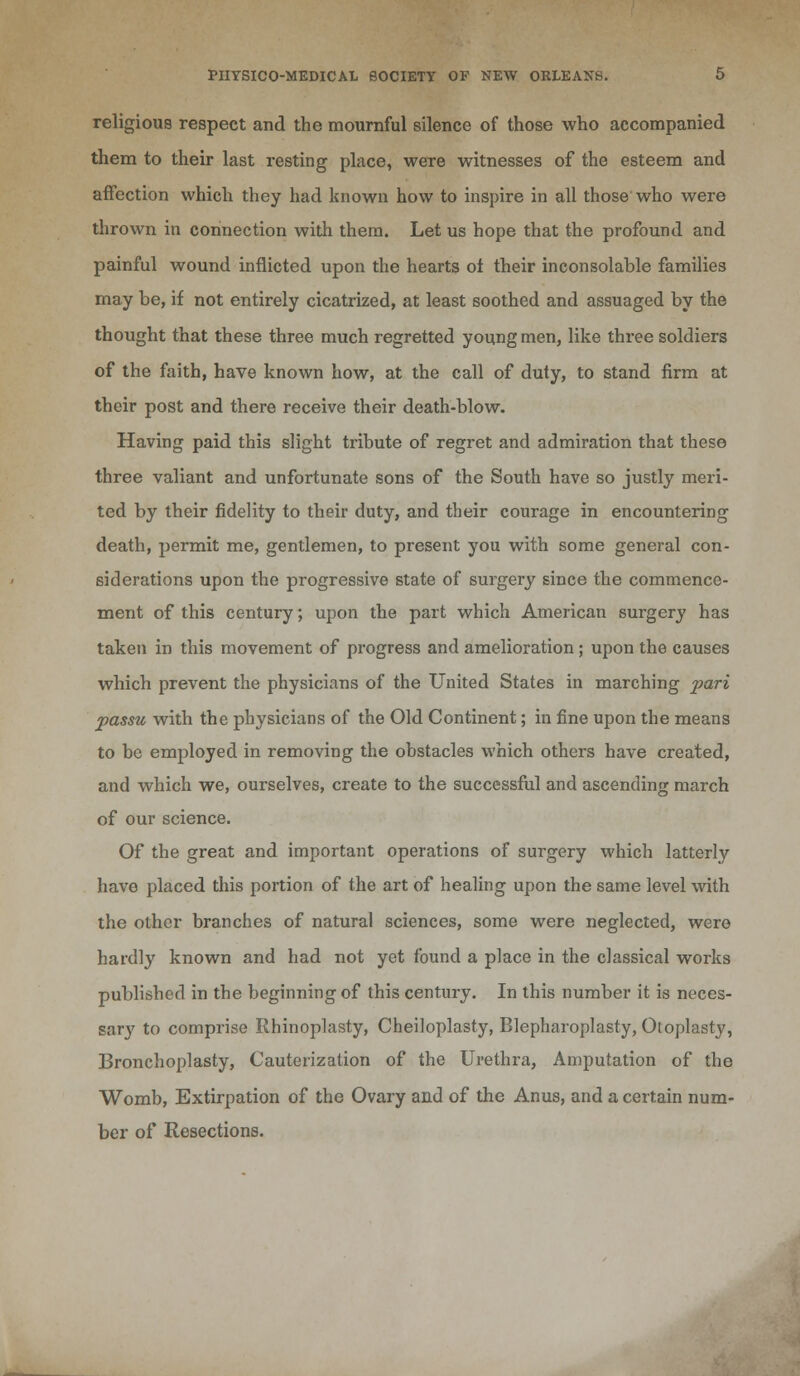 religious respect and the mournful silence of those who accompanied them to their last resting place, were witnesses of the esteem and affection which they had known how to inspire in all those who were thrown in connection with them. Let us hope that the profound and painful wound inflicted upon the hearts oi their inconsolable families may be, if not entirely cicatrized, at least soothed and assuaged by the thought that these three much regretted young men, like three soldiers of the faith, have known how, at the call of duty, to stand firm at their post and there receive their death-blow. Having paid this slight tribute of regret and admiration that these three valiant and unfortunate sons of the South have so justly meri- ted by their fidelity to their duty, and their courage in encountering death, permit me, gentlemen, to present you with some general con- siderations upon the progressive state of surgery since the commence- ment of this century; upon the part which American surgery has taken in this movement of progress and amelioration ; upon the causes which prevent the physicians of the United States in marching pari passu with the physicians of the Old Continent; in fine upon the means to be employed in removing the obstacles which others have created, and which we, ourselves, create to the successful and ascending march of our science. Of the great and important operations of surgery which latterly have placed this portion of the art of healing upon the same level with the other branches of natural sciences, some were neglected, were hardly known and had not yet found a place in the classical works published in the beginning of this century. In this number it is neces- sary to comprise Rhinoplasty, Cheiloplasty, Blepharoplasty, Otoplasty, Bronchoplasty, Cauterization of the Urethra, Amputation of the Womb, Extirpation of the Ovary and of the Anus, and a certain num- ber of Resections.
