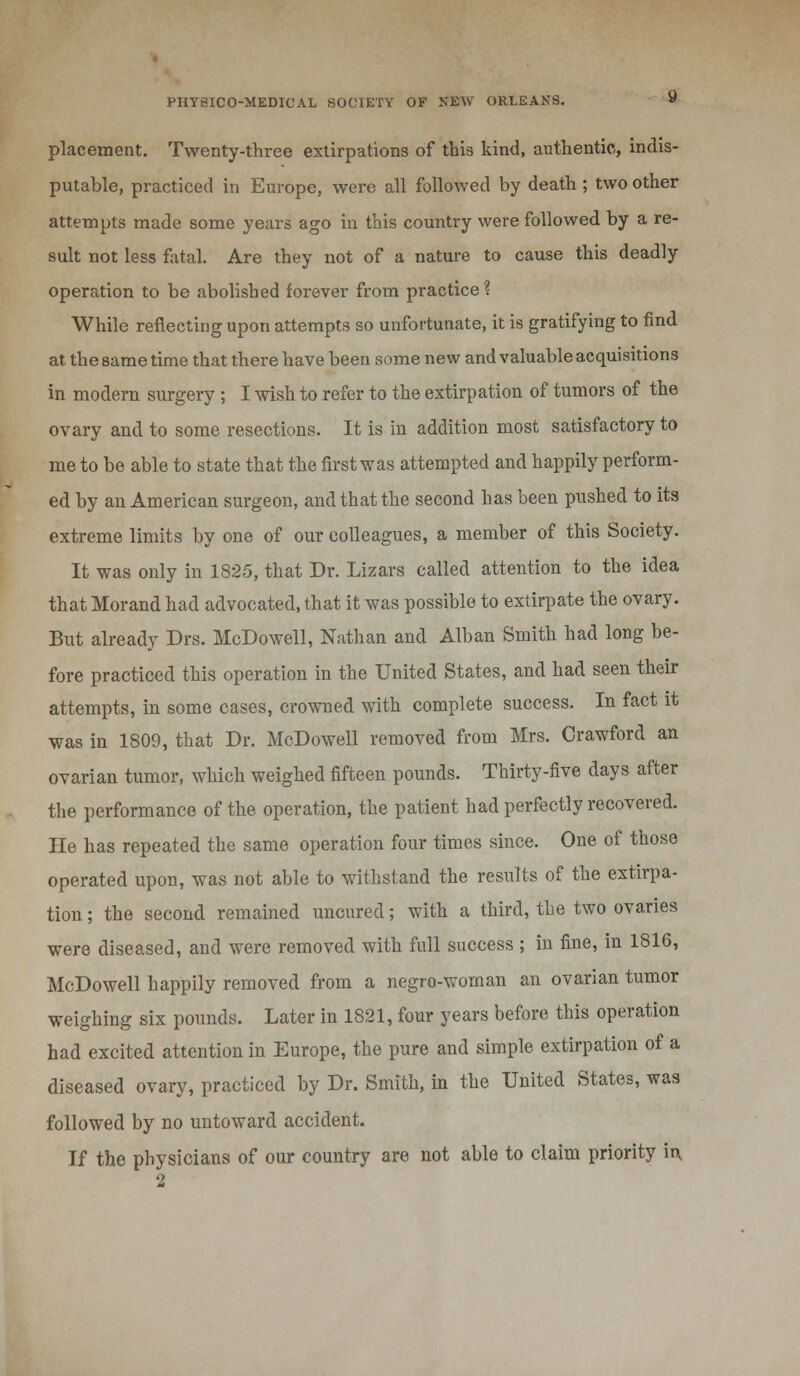 placement. Twenty-three extirpations of this kind, authentic, indis- putable, practiced in Europe, were all followed by death ; two other attempts made some years ago in this country were followed by a re- sult not less fatal. Are they not of a nature to cause this deadly operation to be abolished forever from practice ? While reflecting upon attempts so unfortunate, it is gratifying to find at the same time that there have been some new and valuable acquisitions in modern surgery; I wish to refer to the extirpation of tumors of the ovary and to some resections. It is in addition most satisfactory to me to be able to state that the first was attempted and happily perform- ed by an American surgeon, and that the second has been pushed to its extreme limits by one of our colleagues, a member of this Society. It was only in 1825, that Dr. Lizars called attention to the idea that Morand had advocated, that it was possible to extirpate the ovary. But already Drs. McDowell, Nathan and Alban Smith had long be- fore practiced this operation in the United States, and had seen their attempts, in some cases, crowned with complete success. In fact it was in 1809, that Dr. McDowell removed from Mrs. Crawford an ovarian tumor, which weighed fifteen pounds. Thirty-five days after the performance of the operation, the patient had perfectly recovered. He has repeated the same operation four times since. One of those operated upon, was not able to withstand the results of the extirpa- tion ; the second remained unoured; with a third, the two ovaries were diseased, and were removed with full success ; in fine, in 1816, McDowell happily removed from a negro-woman an ovarian tumor weighing six pounds. Later in 1821, four years before this operation had excited attention in Europe, the pure and simple extirpation of a diseased ovary, practiced by Dr. Smith, in the United States, was followed by no untoward accident. If the physicians of our country are not able to claim priority in, 2