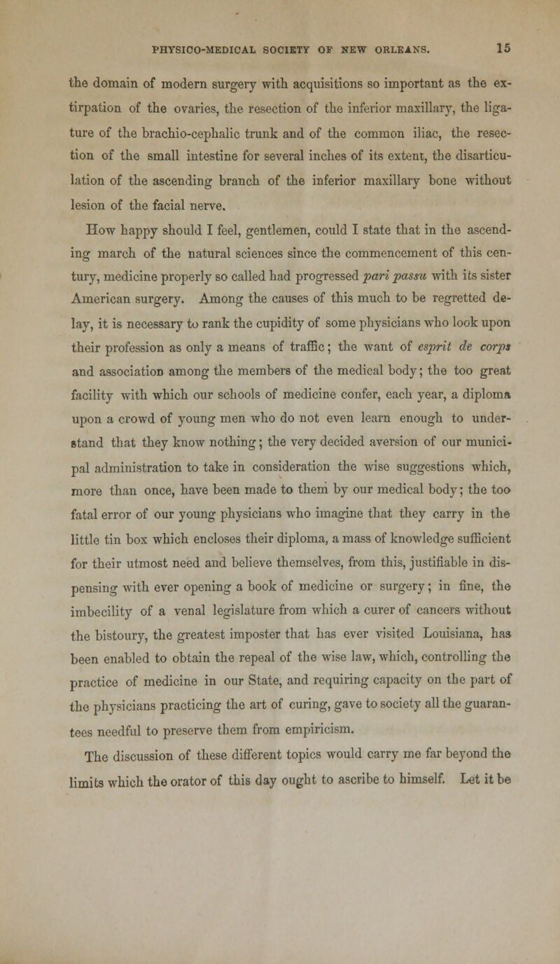 the domain of modern surgery with acquisitions so important as the ex- tirpation of the ovaries, the resection of the inferior maxillary, the liga- ture of the brachio-cephalic trunk and of the common iliac, the resec- tion of the small intestine for several inches of its extent, the disarticu- lation of the ascending branch of the inferior maxillary bone without lesion of the facial nerve. How happy should I feel, gentlemen, could I state that in the ascend- ing march of the natural sciences since the commencement of this cen- tury, medicine properly so called had progressed pari passu with its sister American surgery. Among the causes of this much to be regretted de- lay, it is necessary to rank the cupidity of some physicians who look upon their profession as only a means of traffic; the want of esprit de corps and association among the members of the medical body; the too great facility with which our schools of medicine confer, each year, a diploma upon a crowd of young men who do not even learn enough to under- stand that they know nothing; the very decided aversion of our munici- pal administration to take in consideration the wise suggestions which, more than once, have been made to them by our medical body; the too fatal error of our young physicians who imagine that they carry in the little tin box which encloses their diploma, a mass of knowledge sufficient for their utmost need and believe themselves, from this, justifiable in dis- pensing with ever opening a book of medicine or surgery; in fine, the imbecility of a venal legislature from which a curer of cancers without the bistoury, the greatest imposter that has ever visited Louisiana, has been enabled to obtain the repeal of the wise law, which, controlling the practice of medicine in our State, and requiring capacity on the part of the physicians practicing the art of curing, gave to society all the guaran- tees needful to preserve them from empiricism. The discussion of these different topics would carry me far beyond the limits which the orator of this day ought to ascribe to himself. Let it be