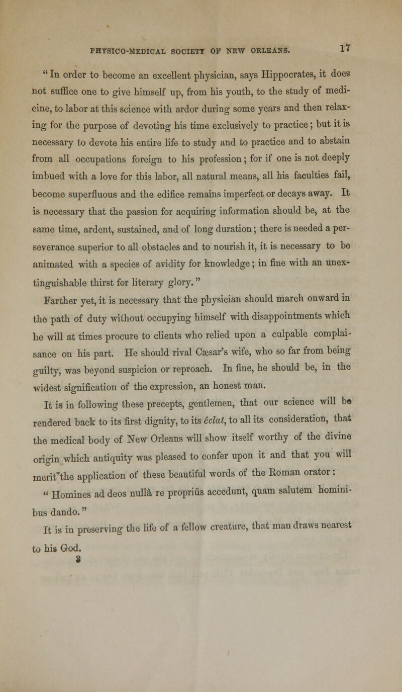  In order to become an excellent physician, says Hippocrates, it does not suffice one to give himself up, from his youth, to the study of medi- cine, to labor at this science with ardor during some years and then relax- ing for the purpose of devoting his time exclusively to practice; but it is necessary to devote his entire life to study and to practice and to abstain from all occupations foreign to his profession; for if one is not deeply imbued with a love for this labor, all natural means, all his faculties fail, become superfluous and the edifice remains imperfect or decays away. It is necessary that the passion for acquiring information should be, at the same time, ardent, sustained, and of long duration; there is needed a per- severance superior to all obstacles and to nourish it, it is necessary to be animated with a species of avidity for knowledge; in fine with an unex- tinguishable thirst for literary glory. Farther yet, it is necessary that the physician should march onward in the path of duty without occupying himself with disappointments which he will at times procure to clients who relied upon a culpable complai- sance on his part. He should rival Caesar's wife, who so far from being guilty, was beyond suspicion or reproach. In fine, he should be, in the widest signification of the expression, an honest man. It is in following these precepts, gentlemen, that our science will be rendered back to its first dignity, to its iclat, to all its consideration, that the medical body of New Orleans will show itself worthy of the divine origin which antiquity was pleased to confer upon it and that you will merit'the application of these beautiful words of the Roman orator:  Homines ad deos nulla re proprius accedunt, quam salutem homini- bus dando. It is in preserving the life of a fellow creature, that man draws nearest to his God.