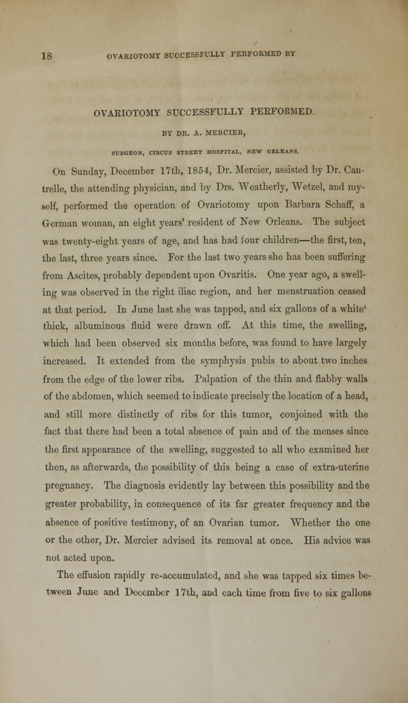 OVARIOTOMY SUCCESSFULLY PERFORMED. BY DR. A. MERCIER, SUKGEON, CIKCUS STEEET HOSPITAL, NEW ORLEANS. On Sunday, December 17th, 1854, Dr. Mercier, assisted by Dr. Can- trelle, the attending physician, and by Drs. Weatherly, Wetzel, and my- self, performed the operation of Ovariotomy upon Barbara Schaff, a German woman, an eight years' resident of New Orleans. The subject was twenty-eight years of age, and has had four children—the first, ten, the last, three years since. For the last two years she has been suffering from Ascites, probably dependent upon Ovaritis. One year ago, a swell- ing was observed in the right iliac region, and her menstruation ceased at that period. In June last she was tapped, and six gallons of a white' thick, albuminous fluid were drawn off. At this time, the swelling, which had been observed six months before, was found to have largely increased. It extended from the symphysis pubis to about two inches from the edge of the lower ribs. Palpation of the thin and flabby walls of the abdomen, which seemed to indicate precisely the location of a head, and still more distinctly of ribs for this tumor, conjoined with the fact that there had been a total absence of pain and of the menses since the first appearance of the swelling, suggested to all who examined her then, as afterwards, the possibility of this being a case of extra-uterine pregnancy. The diagnosis evidently lay between this possibility and the greater probability, in consequence of its far greater frequency and the absence of positive testimony, of an Ovarian tumor. Whether the one or the other, Dr. Mercier advised its removal at once. His advice was not acted upon. The effusion rapidly re-accumulated, and she was tapped six times be- tween Juno and December 17th, and each time from five to six gallons