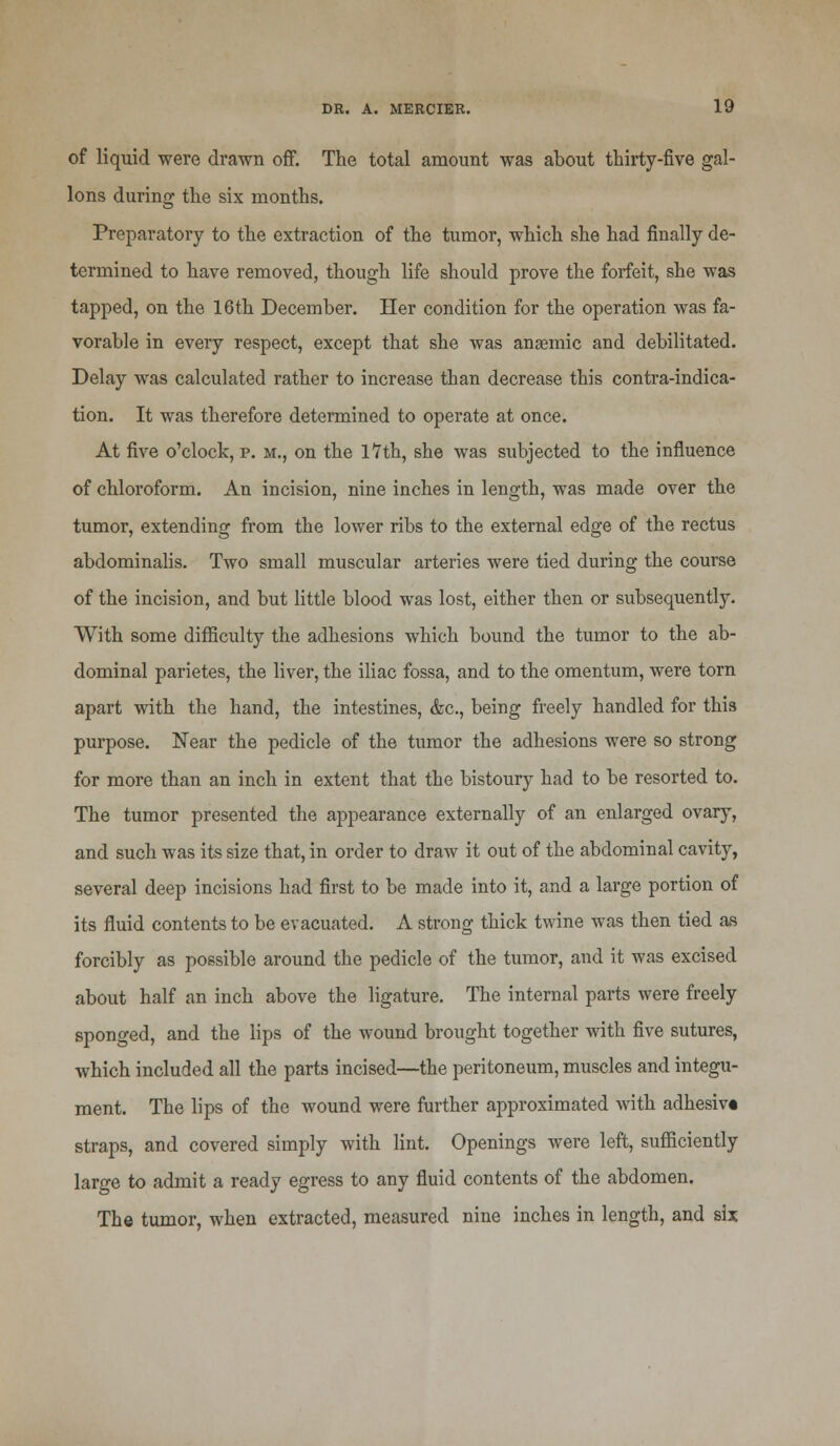 of liquid were drawn off. The total amount was about thirty-five gal- lons during the six months. Preparatory to the extraction of the tumor, which she had finally de- termined to have removed, though life should prove the forfeit, she was tapped, on the 16th December. Her condition for the operation was fa- vorable in every respect, except that she was anaemic and debilitated. Delay was calculated rather to increase than decrease this contra-indica- tion. It was therefore determined to operate at once. At five o'clock, p. m., on the lYth, she was subjected to the influence of chloroform. An incision, nine inches in length, was made over the tumor, extending from the lower ribs to the external edge of the rectus abdominalis. Two small muscular arteries were tied during the course of the incision, and but little blood was lost, either then or subsequently. With some difficulty the adhesions which bound the tumor to the ab- dominal parietes, the liver, the iliac fossa, and to the omentum, were torn apart with the hand, the intestines, &c, being freely handled for this purpose. Near the pedicle of the tumor the adhesions were so strong for more than an inch in extent that the bistoury had to be resorted to. The tumor presented the appearance externally of an enlarged ovary, and such was its size that, in order to draw it out of the abdominal cavity, several deep incisions had first to be made into it, and a large portion of its fluid contents to be evacuated. A strong thick twine was then tied as forcibly as possible around the pedicle of the tumor, and it was excised about half an inch above the ligature. The internal parts were freely sponged, and the lips of the wound brought together with five sutures, which included all the parts incised—the peritoneum, muscles and integu- ment. The lips of the wound were further approximated with adhesiv* straps, and covered simply with lint. Openings were left, sufficiently large to admit a ready egress to any fluid contents of the abdomen. The tumor, when extracted, measured nine inches in length, and six